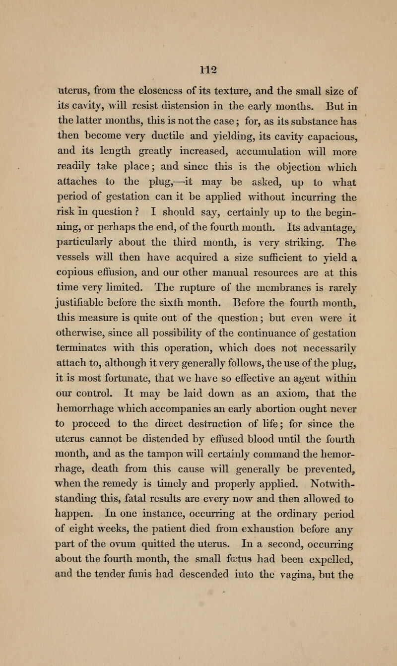uterus, from the closeness of its texture, and the small size of its cavity, will resist distension in the early months. But in the latter months, this is not the case; for, as its substance has then become very ductile and yielding, its cavity capacious, and its length greatly increased, accumulation will more readily take place; and since this is the objection which attaches to the plug,—it may be asked, up to what period of gestation can it be apphed without incurring the risk in question ? I should say, certainly up to the begin^ ning, or perhaps the end, of the fourth month. Its advantage, particularly about the third month, is very striking. The vessels will then have acquired a size sufficient to yield a copious eifusion, and our other manual resources are at this time very limited. The rupture of the membranes is rarely justifiable before the sixth month. Before the fourth month, this measure is quite out of the question; but even were it otherwise, since all possibility of the continuance of gestation terminates with this operation, which does not necessarily attach to, although it very generally follows, the use of the plug, it is most fortunate, that we have so effective an agent within our control. It may be laid down as an axiom, that the hemorrhage which accompanies an early abortion ought never to proceed to the direct destruction of hfe; for since the uterus cannot be distended by effiised blood until the fomlh month, and as the tampon will certainly command the hemor- rhage, death from this cause will generally be prevented, when the remedy is timely and properly applied. Notwith- standing this, fatal results are every now and then allowed to happen. In one instance, occurring at the ordinary period of eight weeks, the patient died from exhaustion before any part of the ovum quitted the uterus. In a second, occundng about the fourth month, the small foetus had been expelled, and the tender funis had descended into the vagina, but the