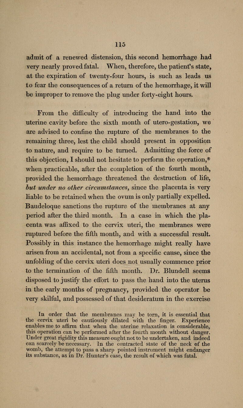 admit of a renewed distension, this second hemorrhage had very nearly proved fatal. When, therefore, the patient's state, at the expiration of twenty-four hours, is such as leads us to fear the consequences of a return of the hemorrhage, it will be improper to remove the plug under forty-eight hours. From the difficulty of introducing the hand into the uterine cavity before the sixth month of utero-gestation, we are advised to confine the rupture of the membranes to the remaining three, lest the child should present in opposition to nature, and require to be turned. Admitting the force of this objection, I should not hesitate to perform the operation,* when practicable, after the completion of the fourth month, provided the hemorrhage threatened the destruction of life, hut under no other circumstances, since the placenta is very liable to be retained when the ovum is only partially expelled. Baudeloque sanctions the rupture of the membranes at any period after the third month. In a case in which the pla- centa was affixed to the cervix uteri, the membranes were ruptured before the fifth month, and with a successful result. Possibly in this instance the hemorrhage might really have arisen from an accidental, not from a specific cause, since the unfolding of the cervix uteri does not usually commence prior to the termination of the fifth month. Dr. Blundell seems disposed to justify the effort to pass the hand into the uterus in the early months of pregnancy, provided the operator be very skilful, and possessed of that desideratum in the exercise In order that the membranes may be torn, it is essential that the cervix uteri be cautiously dilated with the finger. Experience enables me to affirm that when the uterine relaxation is considerable, this operation can be performed after the fourth month without danger. Under great rigidity this measure ought not to be undertaken, and indeed can scarcely be necessary. In the contracted state of the neck of the womb, the attempt to pass a sharp pointed instrument might endanger its substance, as in Dr. Hunter's case, the result of which was fatal.