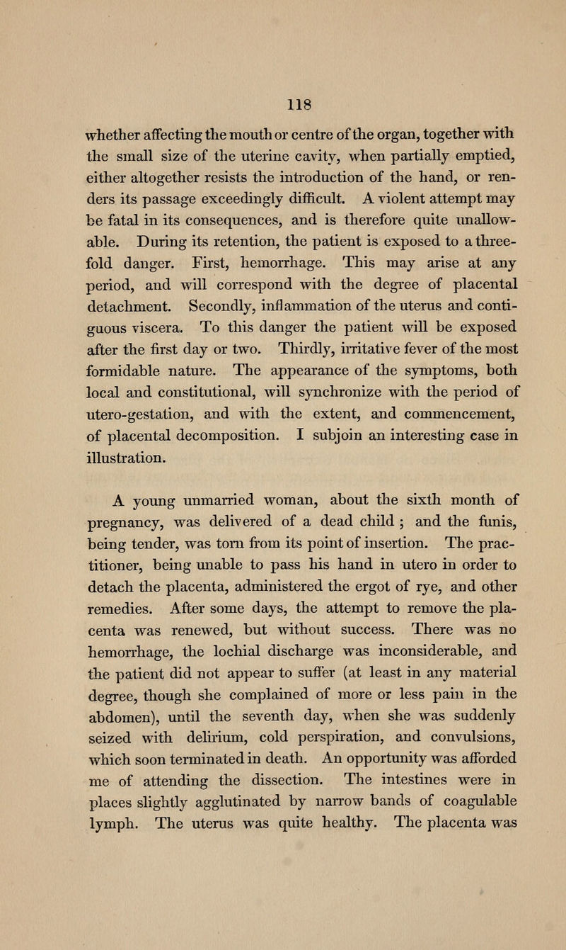 whether affecting the mouth or centre of the organ, together with the small size of the uterine cavity, when partially emptied, either altogether resists the introduction of the hand, or ren- ders its passage exceedingly difficult. A violent attempt may be fatal in its consequences, and is therefore quite unallow- able. During its retention, the patient is exposed to a three- fold danger. First, hemorrhage. This may arise at any period, and will correspond with the degree of placental detachment. Secondly, inflammation of the uterus and conti- guous viscera. To this danger the patient will be exposed after the first day or two. Thirdly, irritative fever of the most formidable nature. The appearance of the sjrmptoms, both local and constitutional, will synchronize with the period of utero-gestation, and with the extent, and commencement, of placental decomposition. I subjoin an interesting case in illustration. A young unmarried woman, about the sixth month of pregnancy, was delivered of a dead child ; and the fiinis, being tender, was torn from its point of insertion. The prac- titioner, being unable to pass his hand in utero in order to detach the placenta, administered the ergot of rye, and other remedies. After some days, the attempt to remove the pla- centa was renewed, but without success. There was no hemorrhage, the lochial discharge was inconsiderable, and the patient did not appear to suffer (at least in any material degree, though she complained of more or less pain in the abdomen), until the seventh day, when she was suddenly seized with delirium, cold perspiration, and convulsions, which soon terminated in death. An opportunity was afforded me of attending the dissection. The intestines were in places slightly agglutinated by narrow bands of coagulable lymph. The uterus was quite healthy. The placenta was