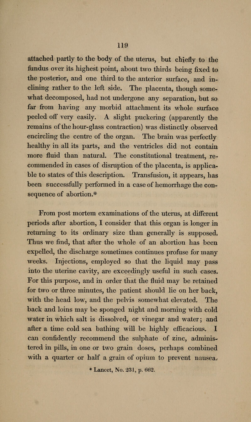 attached partly to the body of the uterus, but chiefly to the fundus over its highest point, about two thirds being fixed to the posterior, and one third to the anterior surface, and in- clining rather to the left side. The placenta, though some- what decomposed, had not undergone any separation, but so far from having any morbid attachment its whole srnface peeled off very easily. A slight puckering (apparently the remains of the hour-glass contraction) was distinctly observed encircling the centre of the organ. The brain was perfectly healthy in all its parts, and the ventricles did not contain more fluid than natural. The constitutional treatment, re- commended in cases of disruption of the placenta, is applica- ble to states of this description. Transfusion, it appears, has been successfiilly performed in a case of hemorrhage the con- sequence of abortion.* From post mortem examinations of the uterus, at different periods after abortion, I consider that this organ is longer in returning to its ordinary size than generally is supposed. Thus we find, that after the whole of an abortion has been expelled, the discharge sometimes continues profuse for many weeks. Injections, employed so that the liquid may pass into the uterine cavity, are exceedingly useful in such cases. For this purpose, and in order that the fluid may be retained for two or three minutes, the patient should lie on her back, with the head low, and the pelvis somewhat elevated. The back and loins may be sponged night and morning with cold water in which salt is dissolved, or vinegar and water; and after a time cold sea bathing will be highly efficacious. I can confidently recommend the sulphate of zinc, adminis- tered in pills, in one or two grain doses, perhaps combined with a quarter or half a grain of opium to prevent nausea/ * Lancet, No. 231, p. 662.