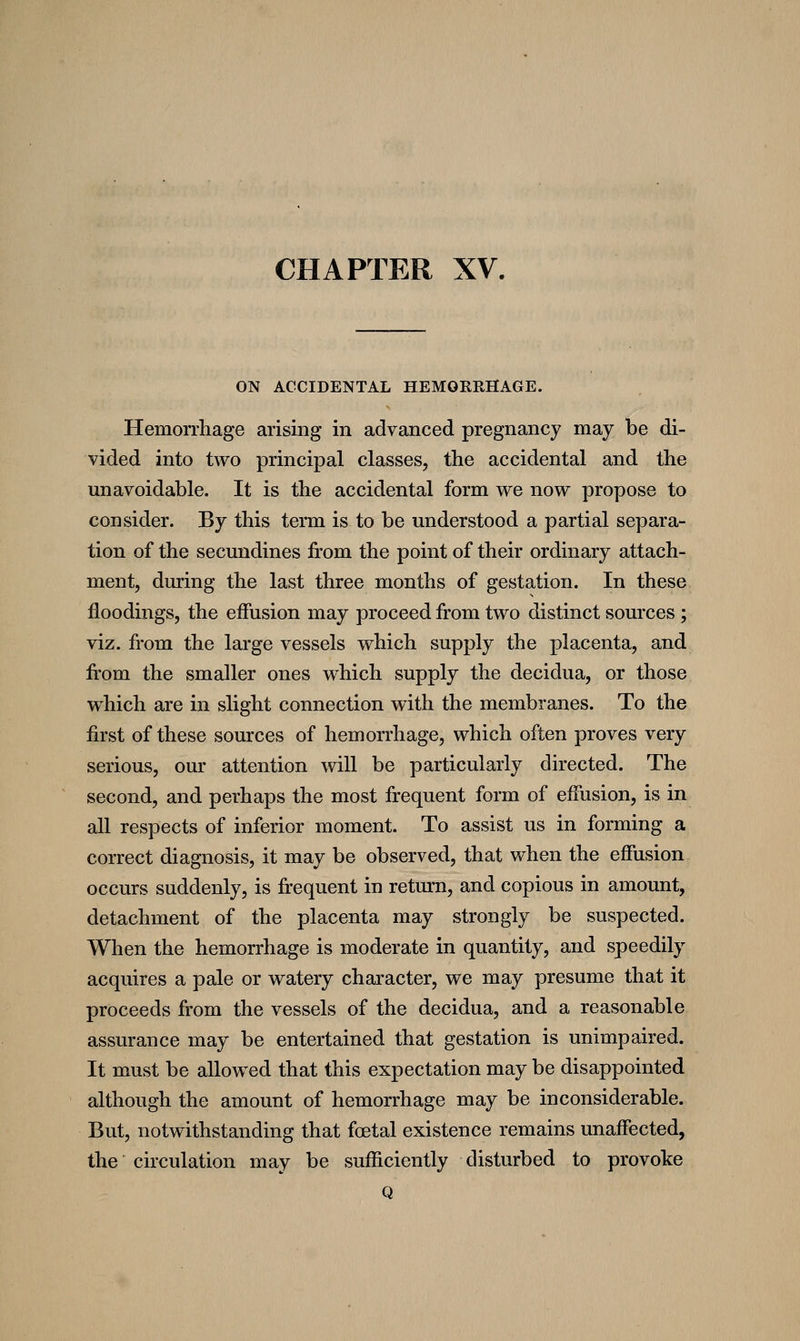 CHAPTER XV. ON ACCIDENTAL HEMORRHAGE. Hemorrhage arising in advanced pregnancy may be di- vided into two principal classes, the accidental and the unavoidable. It is the accidental form we now propose to consider. By this term is to be understood a partial separa- tion of the secundines from the point of their ordinary attach- ment, during the last three months of gestation. In these floodings, the effusion may proceed from two distinct sources; viz. from the large vessels which supply the placenta, and from the smaller ones which supply the decidua, or those w^hich are in slight connection with the membranes. To the first of these sources of hemorrhage, which often proves very serious, our attention will be particularly directed. The second, and perhaps the most frequent form of effusion, is in all respects of inferior moment. To assist us in forming a correct diagnosis, it may be observed, that when the effusion occurs suddenly, is frequent in return, and copious in amount, detachment of the placenta may strongly be suspected. When the hemorrhage is moderate in quantity, and speedily acquires a pale or watery character, we may presume that it proceeds from the vessels of the decidua, and a reasonable assurance may be entertained that gestation is unimpaired. It must be allowed that this expectation may be disappointed although the amount of hemorrhage may be inconsiderable. But, notwithstanding that foetal existence remains unaffected, the circulation may be sufficiently disturbed to provoke Q