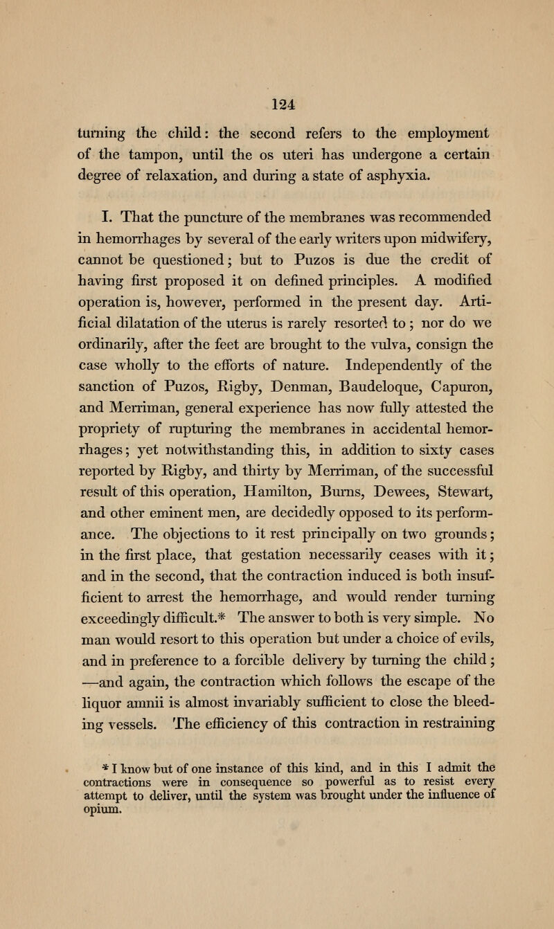 turning the child: the second refers to the employment of the tampon, until the os uteri has undergone a certain degree of relaxation, and during a state of asphyxia. I. That the puncture of the membranes was recommended in hemorrhages by several of the early writers upon midwifery, cannot be questioned; but to Puzos is due the credit of having first proposed it on defined principles. A modified operation is, however, performed in the present day. Arti- ficial dilatation of the uterus is rarely resorted to ; nor do we ordinarily, after the feet are brought to the vulva, consign the case wholly to the efforts of nature. Independently of the sanction of Puzos, Rigby, Denman, Baudeloque, Capuron, and Merriman, general experience has now fiilly attested the propriety of rupturing the membranes in accidental hemor- rhages ; yet notmthstanding this, in addition to sixty cases reported by Rigby, and thirty by Merriman, of the successfiil result of this operation, Hamilton, Bums, Dewees, Stewart, and other eminent men, are decidedly opposed to its perform- ance. The objections to it rest principally on two grounds; in the first place, that gestation necessarily ceases with it; and in the second, that the contraction induced is both insuf- ficient to arrest the hemorrhage, and would render turning exceedingly difficult.* The answer to both is very simple. No man would resort to this operation but under a choice of evils, and in preference to a forcible delivery by turning the child; —and again, the contraction which follows the escape of the liquor amnii is almost invariably sufficient to close the bleed- ing vessels. The efficiency of this contraction in restraining * I Imow but of one instance of this kind, and in this I admit the contractions were in consequence so powerful as to resist every attempt to deliver, until the system was brought under the influence of opium.