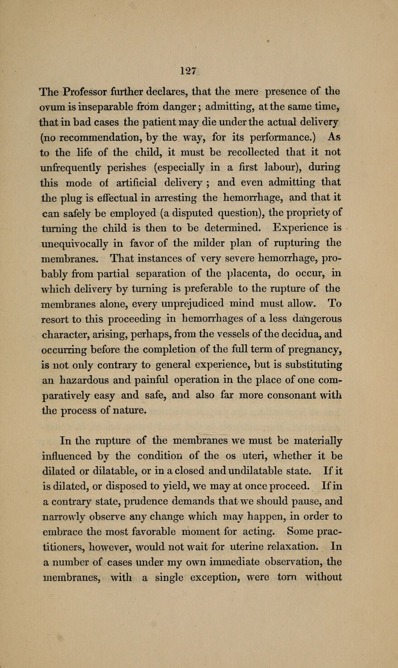 The Professor further declares, that the mere presence of the ovum is inseparable from danger; admitting, at the same time, that in bad cases the patient may die under the actual delivery (no recommendation, by the way, for its performance.) As to the life of the child, it must be recollected that it not unfrequently perishes (especially in a first labour), during this mode of artificial delivery ; and even admitting that the plug is effectual in arresting the hemorrhage, and that it can safely be employed (a disputed question), the propriety of turning the child is then to be determined. Experience is unequivocally in favor of the milder plan of ruptiuing the membranes. That instances of very severe hemorrhage, pro- bably from partial separation of the placenta, do occur, in which dehvery by turning is preferable to the rupture of the membranes alone, every unprejudiced mind must allow. To resort to this proceeding in hemorrhages of a less dangerous character, arising, perhaps, from the vessels of the decidua, and occurring before the completion of the full term of pregnancy, is not only contrary to general experience, but is substituting an hazardous and painful operation in the place of one com- paratively easy and safe, and also far more consonant with the process of natm'e. In the rupture of the membranes we must be materially influenced by the condition of the os uteri, whether it be dilated or dilatable, or in a closed and undilatable state. If it is dilated, or disposed to yield, we may at once proceed. If in a contrary state, prudence demands thatwe should pause, and narrowly observe any change which may happen, in order to embrace the most favorable moment for acting. Some prac- titioners, however, would not wait for uterine relaxation. In a number of cases under my own immediate observation, the membranes, with a single exception, were torn without