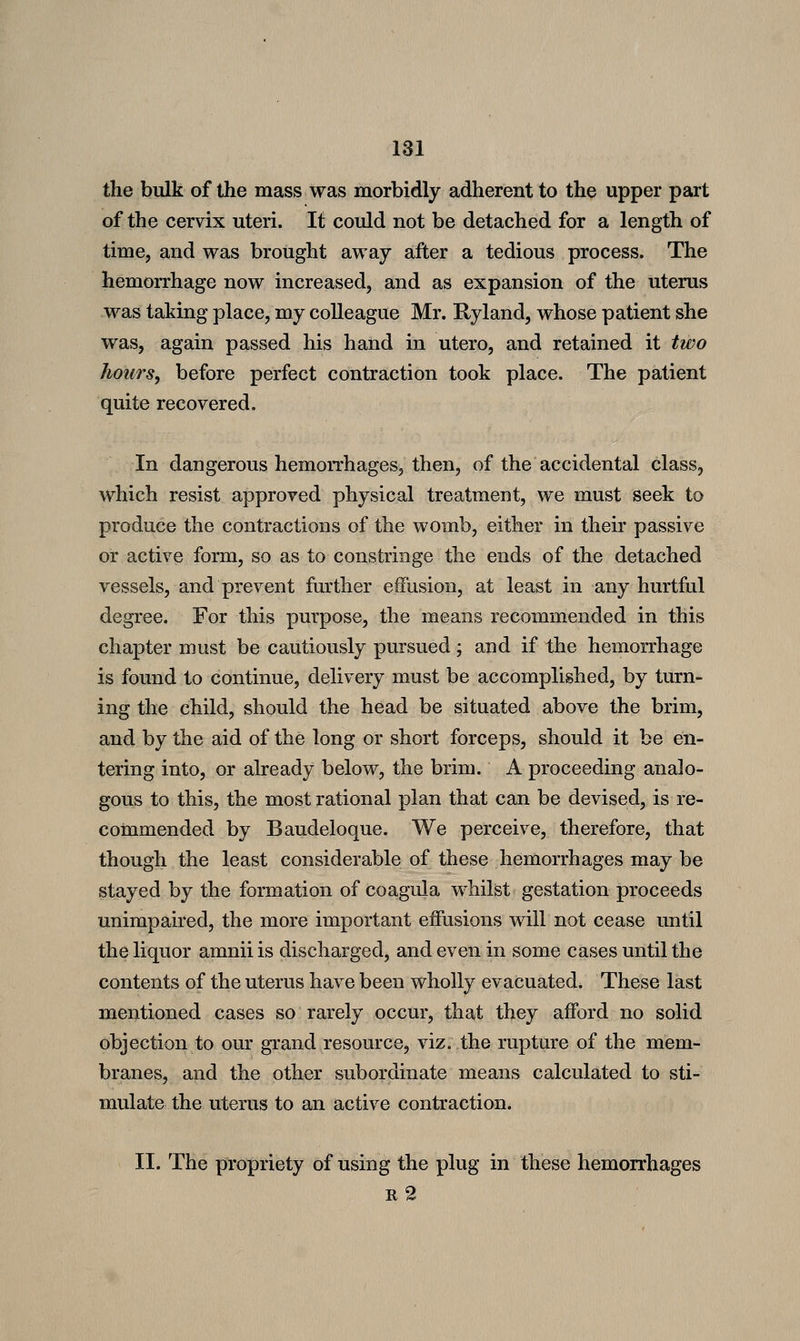 the bulk of the mass was morbidly adherent to the upper part of the cervix uteri. It could not be detached for a length of time, and was brought away after a tedious process. The hemorrhage now increased, and as expansion of the uterus was taking place, my colleague Mr. Ryland, whose patient she was, again passed his hand in utero, and retained it two hours, before perfect contraction took place. The patient quite recovered. In dangerous hemorrhages, then, of the accidental class, which resist approved physical treatment, we must seek to produce the contractions of the womb, either in their passive or active form, so as to constringe the ends of the detached vessels, and prevent further effusion, at least in any hurtful degree. For this purpose, the means recommended in this chapter must be cautiously pursued; and if the hemorrhage is found to continue, delivery must be accomplished, by turn- ing the child, should the head be situated above the brim, and by the aid of the long or short forceps, should it be en- tering into, or already below, the brim. A proceeding analo- gous to this, the most rational plan that can be devised, is re- commended by Baudeloque. We perceive, therefore, that though the least considerable of these hemorrhages may be stayed by the formation of coagula whilst gestation proceeds unimpaired, the more important effusions will not cease until the liquor amnii is discharged, and even in some cases until the contents of the uterus have been wholly evacuated. These last mentioned cases so rarely occur, that they afford no solid objection to our grand resource, viz. the rupture of the mem- branes, and the other subordinate means calculated to sti- mulate the uterus to an active contraction* II. The propriety of using the plug in these hemorrhages ii2