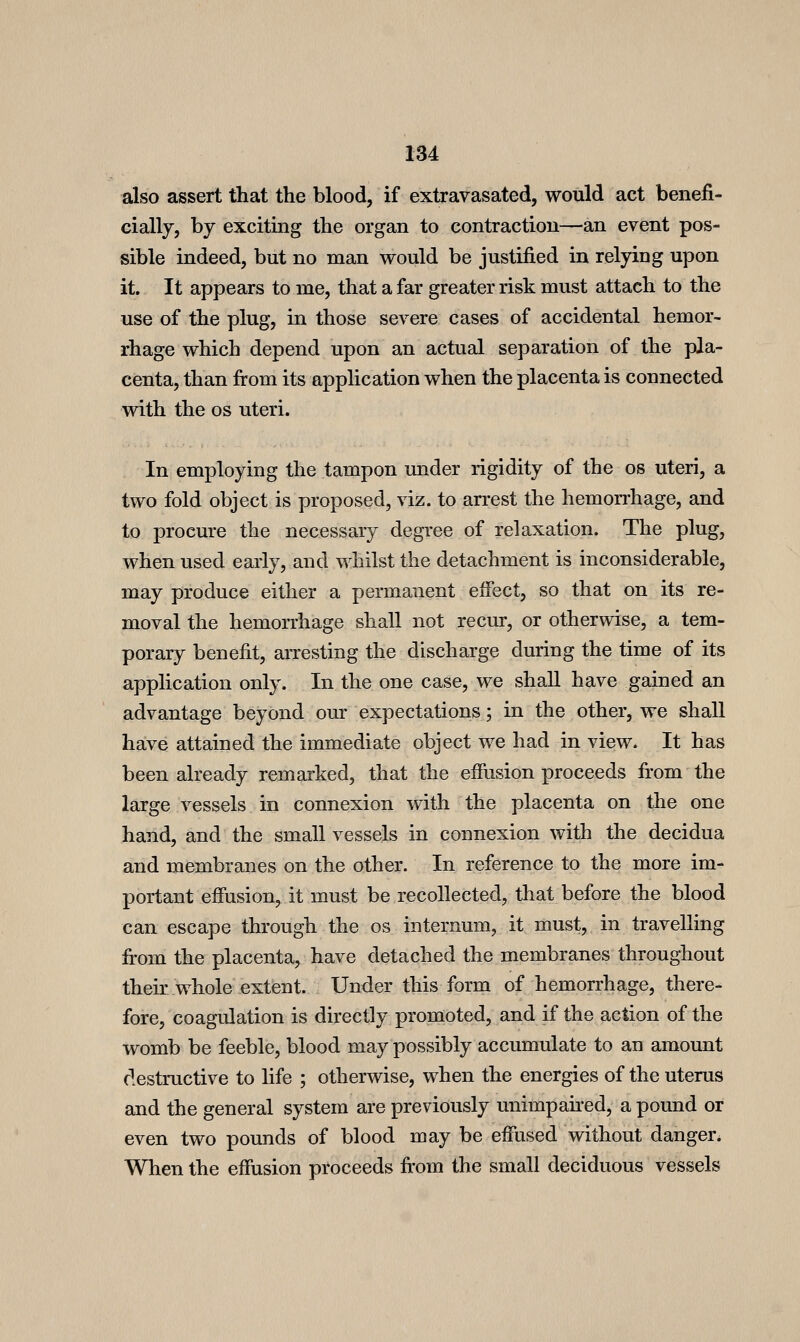 also assert that the blood, if extravasated, would act benefi- cially, by exciting the organ to contraction—an event pos- sible indeed, but no man would be justified in relying upon it. It appears to me, that a far greater risk must attach to the use of the plug, in those severe cases of accidental hemor- rhage which depend upon an actual separation of the pla- centa, than fi:om its application when the placenta is connected with the OS uteri. In employing the tampon under rigidity of the os uteri, a two fold object is proposed, viz. to arrest the hemon'hage, and to procure the necessary degree of relaxation. The plug, when used early, and whilst the detachment is inconsiderable, may produce either a permanent effect, so that on its re- moval the hemorrhage shall not recur, or otherwise, a tem- porary benefit, arresting the discharge during the time of its application only. In the one case, we shall have gained an advantage beyond our expectations; in the other, we shall have attained the immediate object we had in view. It has been already remarked, that the effusion proceeds fi:om the large vessels in connexion with the placenta on the one hand, and the small vessels in connexion with the decidua and membranes on the other. In reference to the more im- portant effusion, it must be recollected, that before the blood can escape through the os internum, it must, in travelling from the placenta, have detached the membranes throughout their whole extent. Under this form of hemorrhage, there- fore, coagulation is directly promoted, and if the action of the womb be feeble, blood may possibly accumulate to an amount destructive to life ; otherwise, when the energies of the uterus and the general system are previously unimpaired, a pound or even two pounds of blood may be effused without danger. When the effusion proceeds fi-om the small deciduous vessels