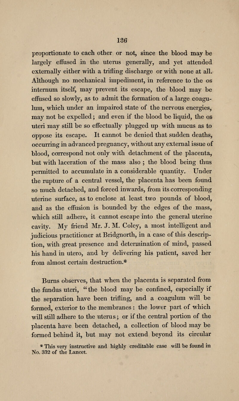 proportionate to each other or not, since the blood may be largely effused in the uterus generally, and yet attended externally either with a trifling discharge or with none at all. Although no mechanical impediment, in reference to the os internum itself, may prevent its escape, the blood may be effused so slowly, as to admit the formation of a large coagu- lum, which under an impaired state of the nervous energies, may not be expelled; and even if the blood be liquid, the 05 uteri may still be so effectually plugged up with mucus as to oppose its escape. It cannot be denied that sudden deaths, occurring in advanced pregnancy, without any external issue of blood, correspond not only with detachment of the placenta, but with laceration of the mass also ; the blood being thus permitted to accumulate in a considerable quantity. Under the rupture of a central vessel, the placenta has been found so much detached, and forced inwards, from its corresponding uterine surface, as to enclose at least two pounds of blood, and as the effusion is bounded by the edges of the mass, which still adhere, it cannot escape into the general uterine cavity. My friend Mr. J. M. Coley, a most intelUgent and judicious practitioner at Bridgnorth, in a case of this descrip- tion, with great presence and determination of mind, passed his hand in utero, and by delivering his patient, saved her from almost certain destruction.* Bums observes, that when the placenta is separated from the frindus uteri,  the blood may be confined, especially if the separation have been trifling, and a coagulum will be formed, exterior to the membranes : the lower part of which will still adhere to the uterus; or if the central portion of the placenta have been detached, a collection of blood may be formed behind it, but may not extend beyond its circular * This very instructive and highly creditable case Avill be found in No. 332 of the Lancet.