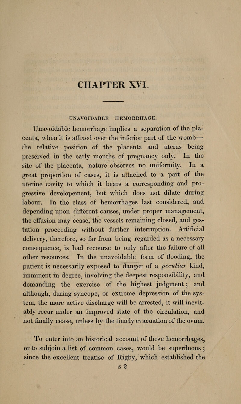 CHAPTER XVI. UNAVOIDABLE HEMORRHAGE. Unavoidable hemorrhage impHes a separation of the pla- centa, when it is affixed over the inferior part of the womb— the relative position of the placenta and uterus being preserved in the early months of pregnancy only. In the site of the placenta, nature observes no uniformity. In a great proportion of cases, it is attached to a part of the uterine cavity to which it bears a corresponding and pro- gressive developement, but which does not dilate during labour. In the class of hemorrhages last considered, and depending upon different causes, under proper management, the effusion may cease, the vessels remaining closed, and ges- tation proceeding without further interruption. Artificial delivery, therefore, so far from being regarded as a necessary consequence, is had recourse to only after the failure of all other resources. In the unavoidable form of flooding, the patient is necessarily exposed to danger of a peculiar kind, imminent in degree, involving the deepest responsibility, and demanding the exercise of the highest judgment; and although, during syncope, or extreme depression of the sys- tem, the more active discharge will be arrested, it will inevit- ably recur under an improved state of the circulation, and not finally cease, unless by the timely evacuation of the ovum. To enter into an historical account of these hemorrhages, or to subjoin a list of common cases, would be superfluous ; since the excellent treatise of Rigby, which established the s2