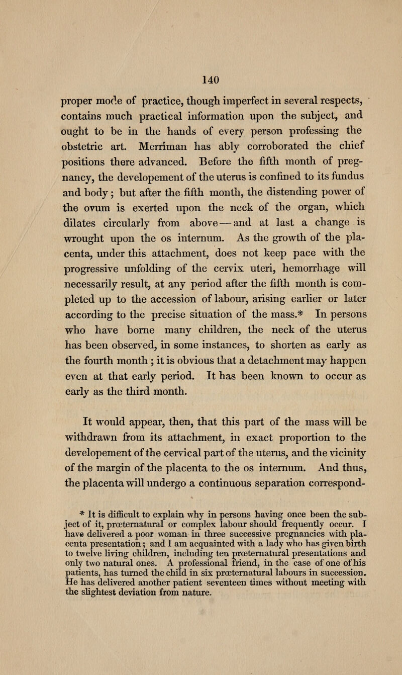 proper morle of practice, though imperfect in several respects, contains much practical information upon the subject, and ought to be in the hands of every person professing the obstetric art. Merriman has ably corroborated the chief positions there advanced. Before the fifth month of preg- nancy, the developement of the uterus is confined to its fundus and body; but after the fifth month, the distending power of the ovum is exerted upon the neck of the organ, which dilates circularly fi-om above — and at last a change is wrought upon the os internum. As the growth of the pla- centa, under this attachment, does not keep pace with the progressive unfolding of the cervix uteri, hemorrhage will necessarily result, at any period after the fifth month is com- pleted up to the accession of labour, arising earlier or later according to the precise situation of the mass.* In persons who have borne many children, the neck of the uterus has been observed, in some instances, to shorten as early as the fourth month ; it is obvious that a detachment may happen even at that early period. It has been known to occur as early as the third month. It would appear, then, that this part of the mass will be withdrawn firom its attachment, in exact proportion to the developement of the cervical part of the uterus, and the vicinity of the margin of the placenta to the os internum. And thus, the placenta will undergo a continuous separation correspond- * It is difficult to explain why in persons having once been the sub- ject of it, proetematural or complex labour should frequently occur. I have dehvered a poor woman in three successive pregnancies with pla- centa presentation; and I am acquainted with a lady who has given birth to twelve Uving children, including teu proetematural presentations and only two natural ones. A professional friend, in the case of one of his patients, has turned the child in six proetematural labours in succession. He has delivered another patient seventeen times without meeting with the slightest deviation from nature.