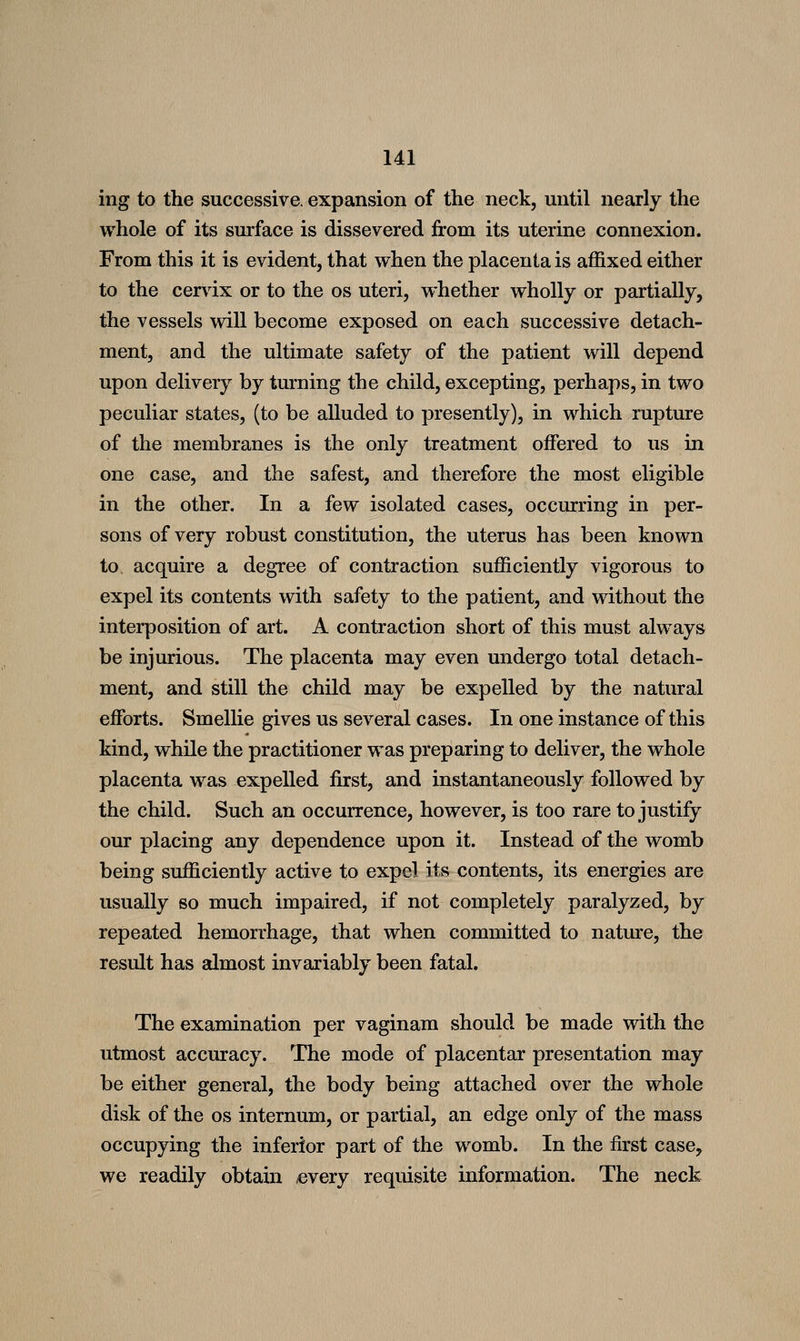 ing to the successive, expansion of the neck, until nearly the whole of its surface is dissevered from its uterine connexion. From this it is evident, that when the placenta is affixed either to the cervix or to the os uteri, whether wholly or partially, the vessels will become exposed on each successive detach- ment, and the ultimate safety of the patient will depend upon delivery by turning the child, excepting, perhaps, in two peculiar states, (to be alluded to presently), in which rupture of the membranes is the only treatment offered to us in one case, and the safest, and therefore the most eligible in the other. In a few isolated cases, occurring in per- sons of very robust constitution, the uterus has been known to acquire a degree of contraction sufficiently vigorous to expel its contents with safety to the patient, and without the interposition of art. A contraction short of this must always be injurious. The placenta may even undergo total detach- ment, and still the child may be expelled by the natural efforts. Smellie gives us several cases. In one instance of this kind, while the practitioner was preparing to deliver, the whole placenta was expelled first, and instantaneously followed by the child. Such an occurrence, however, is too rare to justify our placing any dependence upon it. Instead of the womb being sufficiently active to expel its contents, its energies are usually so much impaired, if not completely paralyzed, by repeated hemorrhage, that when committed to nature, the result has almost invariably been fatal. The examination per vaginam should be made with the utmost accuracy. The mode of placentar presentation may be either general, the body being attached over the whole disk of the os internum, or partial, an edge only of the mass occupying the inferior part of the womb. In the first case, we readily obtain ^every requisite information. The neck