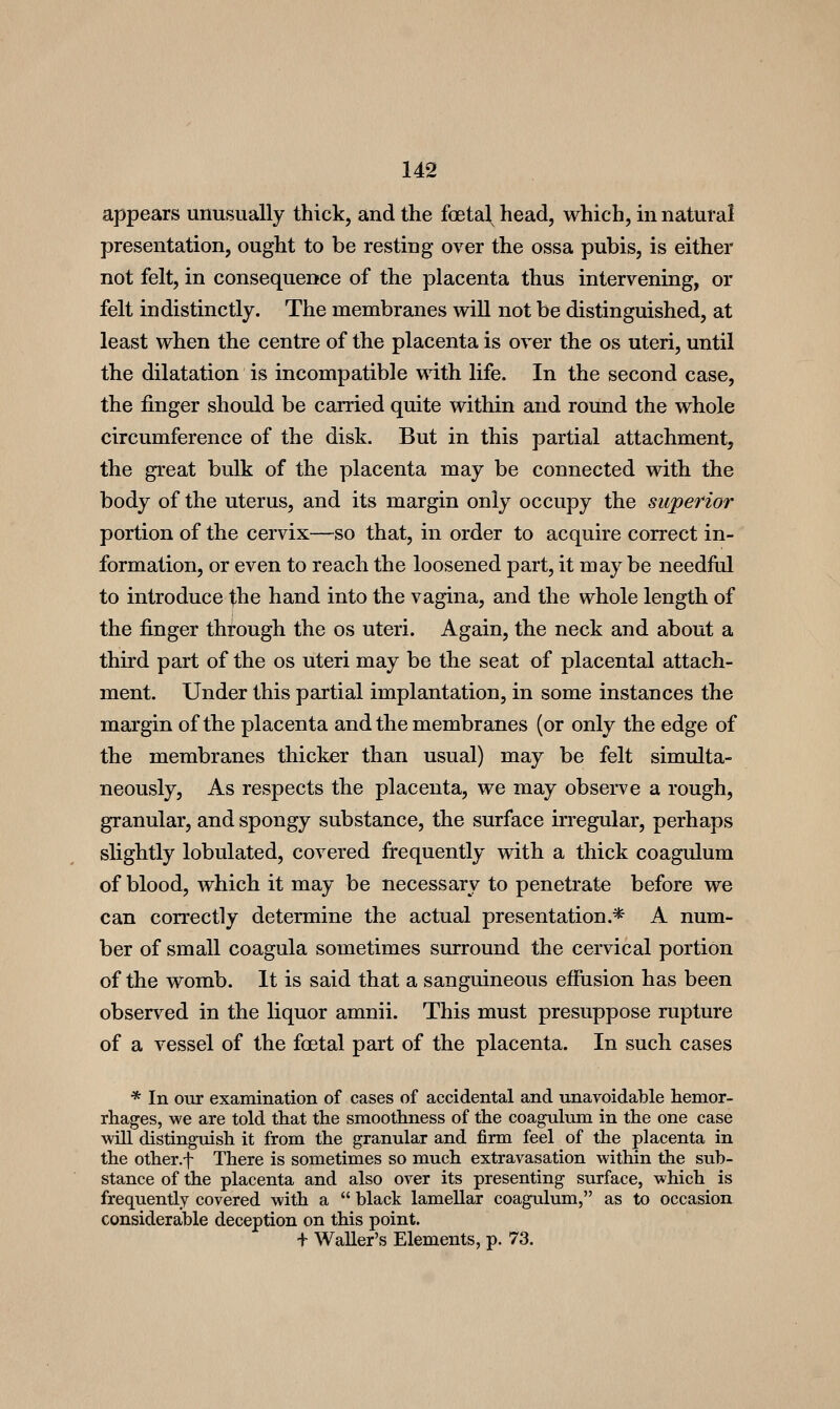appears unusually thick, and the foetal, head, which, in natural presentation, ought to be resting over the ossa pubis, is either not felt, in consequence of the placenta thus intervening, or felt indistinctly. The membranes vriU not be distinguished, at least when the centre of the placenta is over the os uteri, until the dilatation is incompatible with life. In the second case, the finger should be carried quite within and round the whole circumference of the disk. But in this partial attachment, the great bulk of the placenta may be connected with the body of the uterus, and its margin only occupy the superior portion of the cervix—so that, in order to acquire correct in- formation, or even to reach the loosened part, it may be needful to introduce the hand into the vagina, and the whole length of the finger through the os uteri. Again, the neck and about a third part of the os uteri may be the seat of placental attach- ment. Under this partial implantation, in some instances the margin of the placenta and the membranes (or only the edge of the membranes thicker than usual) may be felt simulta- neously. As respects the placenta, we may observe a rough, granular, and spongy substance, the surface irregular, perhaps slightly lobulated, covered frequently with a thick coagulum of blood, which it may be necessary to penetrate before we can correctly determine the actual presentation.* A num- ber of small coagula sometimes surround the cervical portion of the womb. It is said that a sanguineous effusion has been observed in the liquor amnii. This must presuppose rupture of a vessel of the foetal part of the placenta. In such cases * In our examination of cases of accidental and unavoidable hemor- rhages, we are told that the smoothness of the coagulum in the one case will distinguish it from the granular and firm feel of the placenta in the other.f There is sometimes so much extravasation within the sub- stance of the placenta and also over its presenting surface, which is frequently covered with a  black lamellar coagulum, as to occasion considerable deception on this point. + Waller's Elements, p. 73.