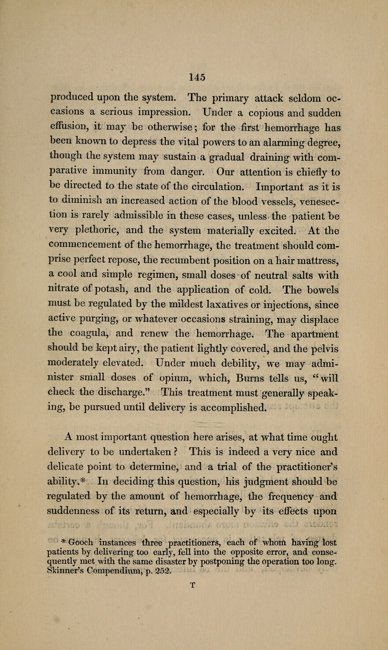 produced upon the system. The primary attack seldom oc- casions a serious impression. Under a copious and sudden effusion, it may be otherwise; for the first hemorrhage has been known to depress the vital powers to an alarming degree, though the system may sustain a gradual draining with com- parative immunity from danger. Our attention is chiefly to be directed to the state of the circulation. Important as it is to diminish an increased action of the blood vessels, venesec- tion is rarely admissible in these cases, unless the patient be very plethoric, and the system materially excited. At the commencement of the hemorrhage, the treatment should com- prise perfect repose, the recumbent position on a hair mattress, a cool and simple regimen, small doses of neutral salts with nitrate of potash, and the application of cold. The bowels must be regulated by the mildest laxatives or injections, since active purging, or whatever occasions straining, may displace the coagula, and renew the hemorrhage. The apartment should be kept airy, the patient lightly covered, and the pelvis moderately elevated. Under much debility, we may admi- nister small doses of opium, which. Burns tells us, will check the discharge. This treatment must generally speak- ing, be pursued until delivery is accomplished. A most important question here arises, at what time ought delivery to be undertaken ? This is indeed a very nice and delicate point to determine, and a trial of the practitioner's ability.* In deciding this question, his judgment should be regulated by the amount of hemorrhage, the frequency and suddenness of its return, and especially by its effects upon ^'* • * Grboch instances three practitiohers, each of whoitt having; lost patients by delivering too early, fell into the opposite error, and conse- quently met with the same disaster by postponing the operation too long. Skinner's Compendium, p. 252.