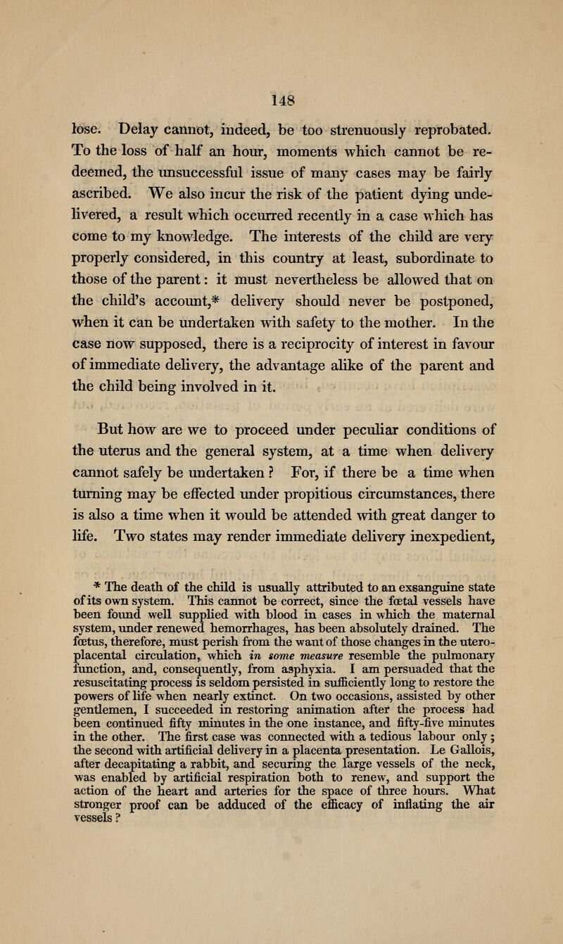 lose. Delay cannot, indeed, be too strenuously reprobated. To the loss of half an hour, moments which cannot be re- deemed, the imsuccessful issue of many cases may be fairly ascribed. We also incur the risk of the patient dying unde- livered, a result which occurred recently in a case which has come to my knowledge. The interests of the child are very properly considered, in this country at least, subordinate to those of the parent: it must nevertheless be allowed that on the child's account,* delivery should never be postponed, when it can be undertaken with safety to the mother. In the case now supposed, there is a reciprocity of interest in favour of immediate delivery, the advantage alike of the parent and the child being involved in it. But how are we to proceed under peculiar conditions of the uterus and the general system, at a time when delivery cannot safely be undertaken ? For, if there be a time when turning may be effected under propitious circumstances, there is also a time when it would be attended with great danger to life. Two states may render immediate delivery inexpedient, * The death of the child is usually attributed to an exsanguine state of its own system. This cannot be correct, since the foetal vessels have been found well supplied with blood in cases in which the maternal system, under renewed hemorrhages, has been absolutely drained. The foetus, therefore, must perish from the want of those changes in the utero- placental circulation, which in some measure resemble the pulmonary function, and, consequently, from asphyxia. I am persuaded that the resuscitating process is seldom persisted in sufficiently long to restore the powers of life when nearly extinct. On two occasions, assisted by other gentlemen, I succeeded in restoring animation after the process had been continued fifty minutes in the one instance, and fifty-five minutes in the other. The first case was connected with a tedious labour only; the second with artificial delivery in a placenta presentation. Le Gallois, after decapitating a rabbit, and securing the large vessels of the neck, was enabled by artificial respiration both to renew, and support the action of the heart and arteries for the space of three hours. What stronger proof can be adduced of the efficacy of inflating the air vessels ?