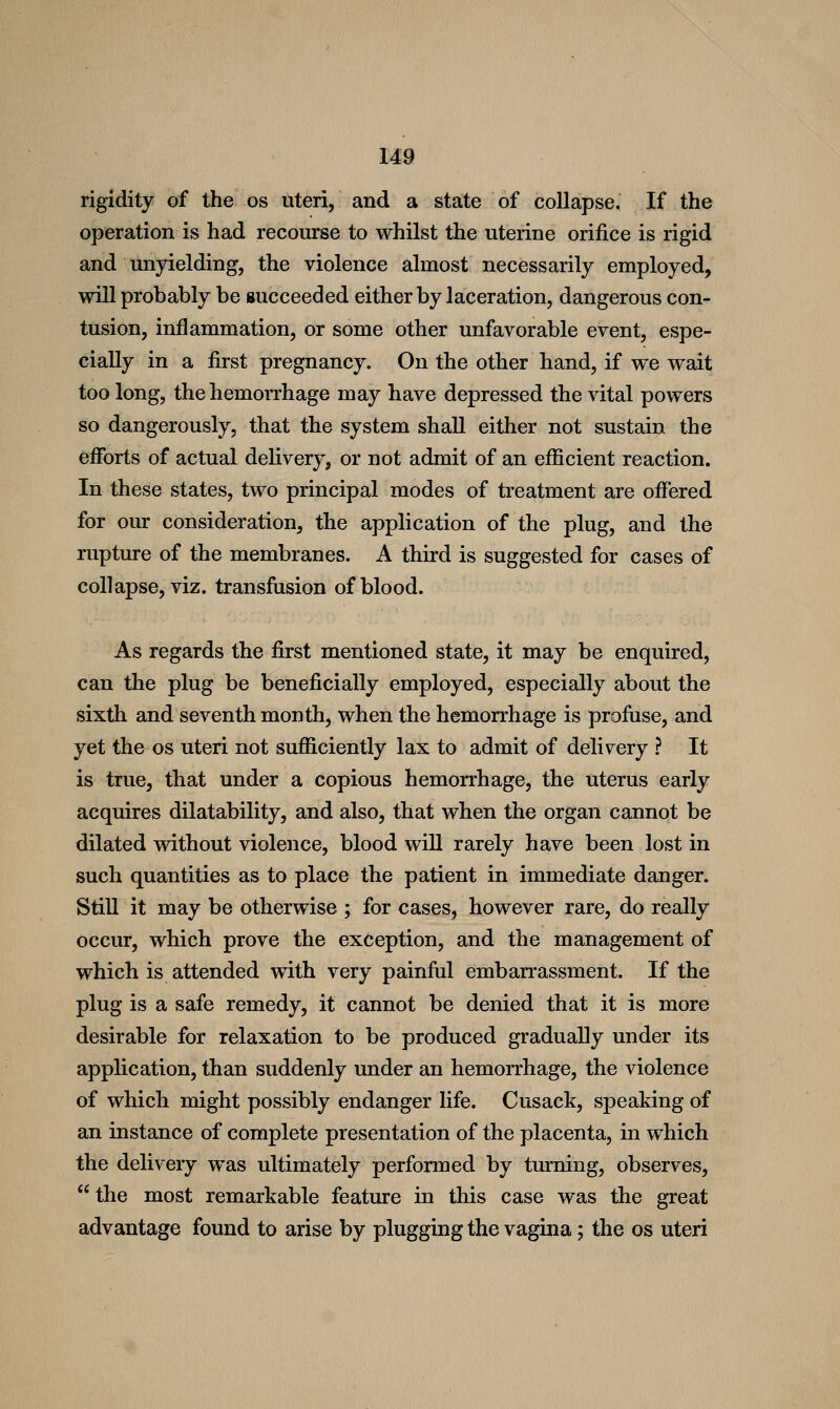 rigidity of the os uteri, and a state of collapse. If the operation is had recourse to whilst the uterine orifice is rigid and unyielding, the violence almost necessarily employed, will probably be succeeded either by laceration, dangerous con- tusion, inflammation, or some other unfavorable event, espe- cially in a first pregnancy. On the other hand, if we wait too long, the hemorrhage may have depressed the vital powers so dangerously, that the system shall either not sustain the efforts of actual delivery, or not admit of an efficient reaction. In these states, two principal modes of treatment are offered for our consideration, the application of the plug, and the rupture of the membranes. A third is suggested for cases of collapse, viz. transfusion of blood. As regards the first mentioned state, it may be enquired, can the plug be beneficially employed, especially about the sixth and seventh month, when the hemorrhage is profuse, and yet the os uteri not sufficiently lax to admit of delivery ? It is true, that under a copious hemorrhage, the uterus early acquires dilatability, and also, that when the organ cannot be dilated without violence, blood wiU rarely have been lost in such quantities as to place the patient in immediate danger. Still it may be otherwise ; for cases, however rare, do really occur, which prove the exception, and the management of which is attended with very painful embarrassment. If the plug is a safe remedy, it cannot be denied that it is more desirable for relaxation to be produced gradually under its application, than suddenly under an hemorrhage, the violence of which might possibly endanger life. Cusack, speaking of an instance of complete presentation of the placenta, in which the delivery was ultimately performed by turning, observes,  the most remarkable feature in this case was the great advantage found to arise by plugging the vagina; the os uteri