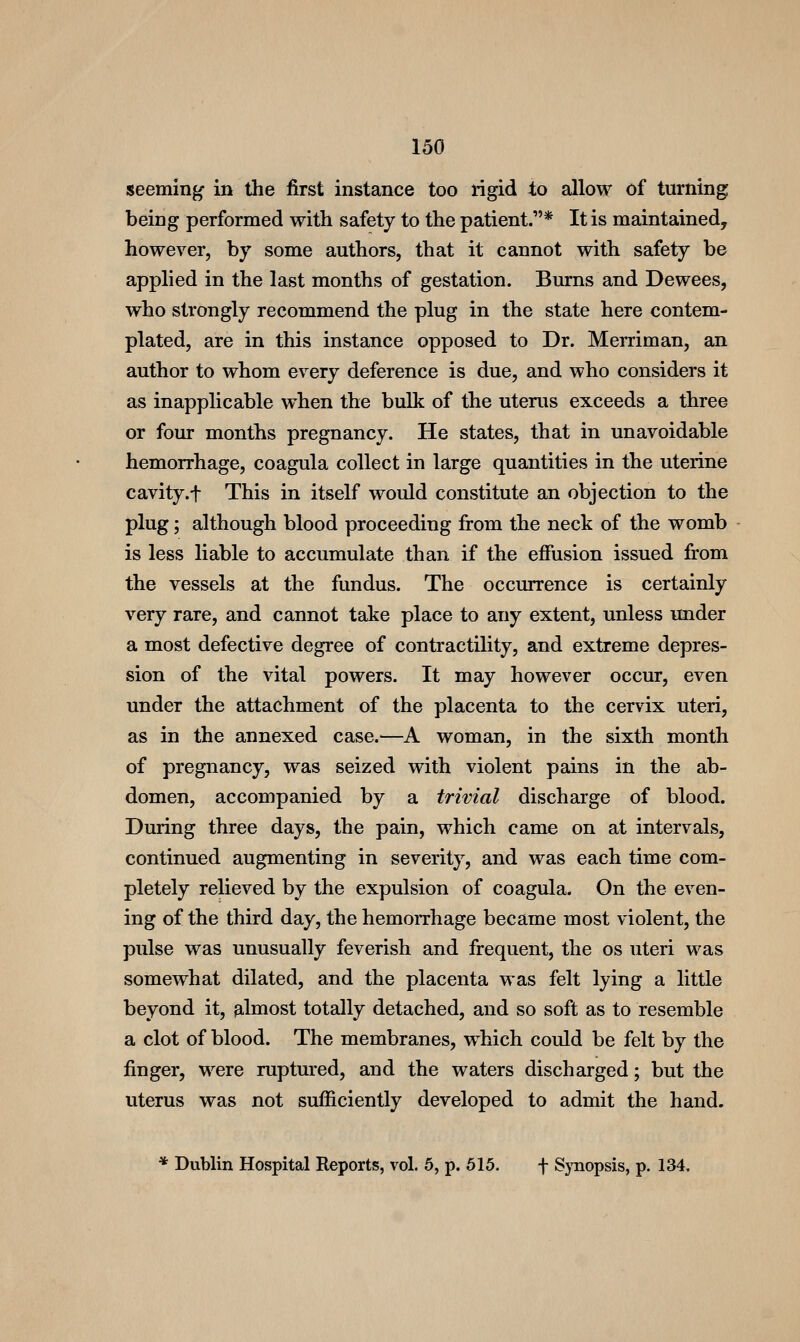 seeming in the first instance too rigid to allow of turning being performed with safety to the patient.* It is maintained, however, by some authors, that it cannot with safety be apphed in the last months of gestation. Bums and Dewees, who strongly recommend the plug in the state here contem- plated, are in this instance opposed to Dr. Merriman, an author to whom every deference is due, and who considers it as inapplicable when the bulk of the uterus exceeds a three or four months pregnancy. He states, that in unavoidable hemorrhage, coagula collect in large quantities in the uterine cavity.f This in itself would constitute an objection to the plug; although blood proceeding fi-om the neck of the womb is less liable to accumulate than if the effusion issued from the vessels at the fundus. The occurrence is certainly very rare, and cannot take place to any extent, unless under a most defective degree of contractility, and extreme depres- sion of the vital powers. It may however occur, even under the attachment of the placenta to the cervix uteri, as in the annexed case.—A woman, in the sixth month of pregnancy, was seized with violent pains in the ab- domen, accompanied by a trivial discharge of blood. During three days, the pain, which came on at intervals, continued augmenting in severity, and was each time com- pletely relieved by the expulsion of coagula. On the even- ing of the third day, the hemorrhage became most violent, the pulse was unusually feverish and frequent, the os uteri was somewhat dilated, and the placenta was felt lying a little beyond it, 3,lmost totally detached, and so soft as to resemble a clot of blood. The membranes, w^hich could be felt by the finger, were ruptured, and the waters discharged; but the uterus was not sufficiently developed to admit the hand. * Dublin Hospital Reports, vol. 5, p. 615. f SjTiopsis, p. 134.