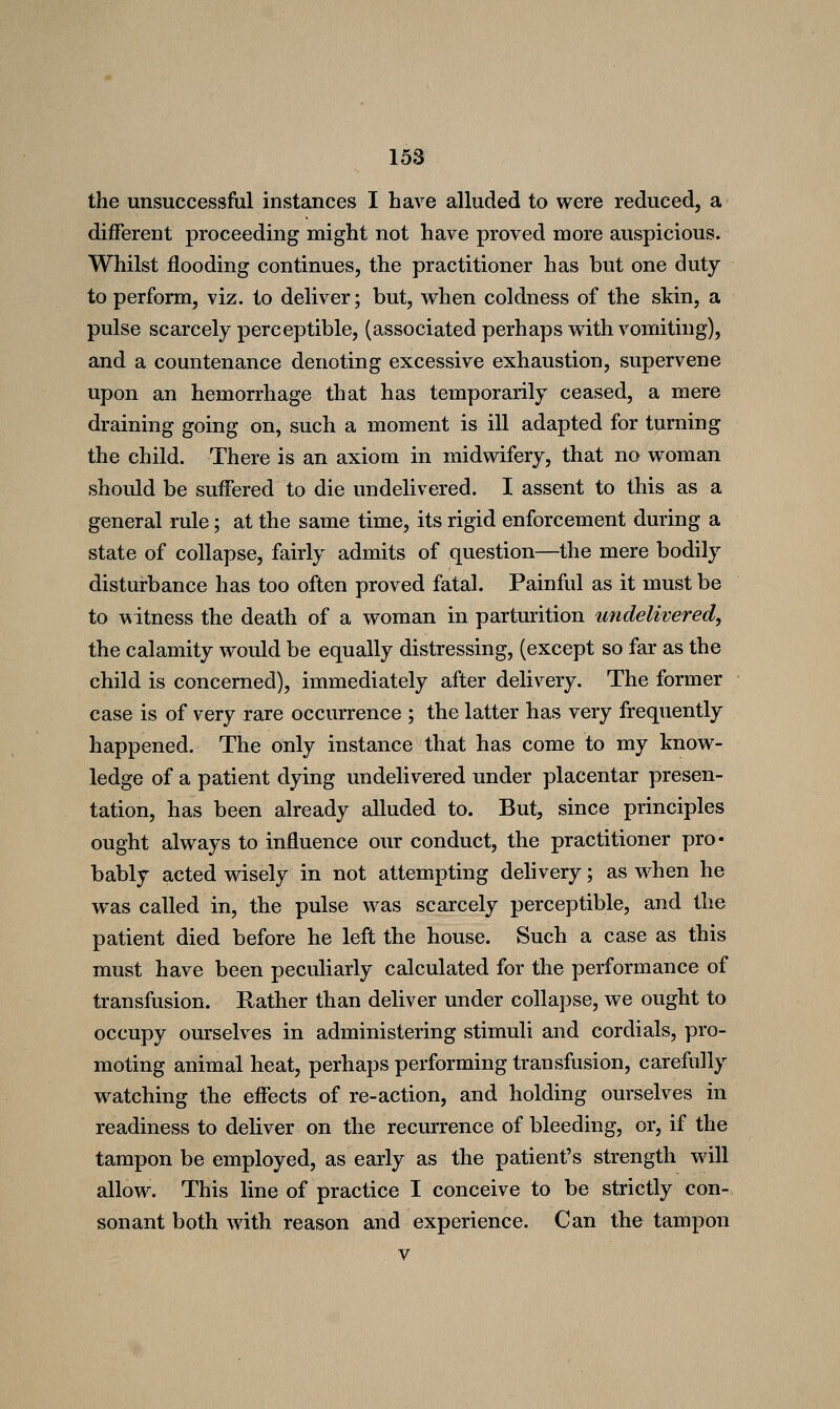 the unsuccessful instances I have alluded to were reduced, a different proceeding might not have proved more auspicious. Whilst flooding continues, the practitioner has but one duty to perform, viz. to deliver; but, when coldness of the skin, a pulse scarcely perceptible, (associated perhaps with vomiting), and a countenance denoting excessive exhaustion, supervene upon an hemorrhage that has temporarily ceased, a mere draining going on, such a moment is ill adapted for turning the child. There is an axiom in midwifery, that no woman should be suffered to die undelivered. I assent to this as a general rule; at the same time, its rigid enforcement during a state of collapse, fairly admits of question—the mere bodily disturbance has too often proved fatal. Painful as it must be to witness the death of a woman in parturition undelivered, the calamity would be equally distressing, (except so far as the child is concerned), immediately after delivery. The former case is of very rare occurrence ; the latter has very frequently happened. The only instance that has come to my know- ledge of a patient dying undelivered under placentar presen- tation, has been already alluded to. But, since principles ought always to influence our conduct, the practitioner pro- bably acted wisely in not attempting dehvery; as when he was called in, the pulse was scarcely perceptible, and the patient died before he left the house. Such a case as this must have been peculiarly calculated for the performance of transfusion. Rather than deliver under collapse, we ought to occupy ourselves in administering stimuli and cordials, pro- moting animal heat, perhaps performing transfusion, carefully watching the effects of re-action, and holding ourselves in readiness to deliver on the recurrence of bleeding, or, if the tampon be employed, as early as the patient's strength will allow. This line of practice I conceive to be strictly con- sonant both with reason and experience. Can the tampon V