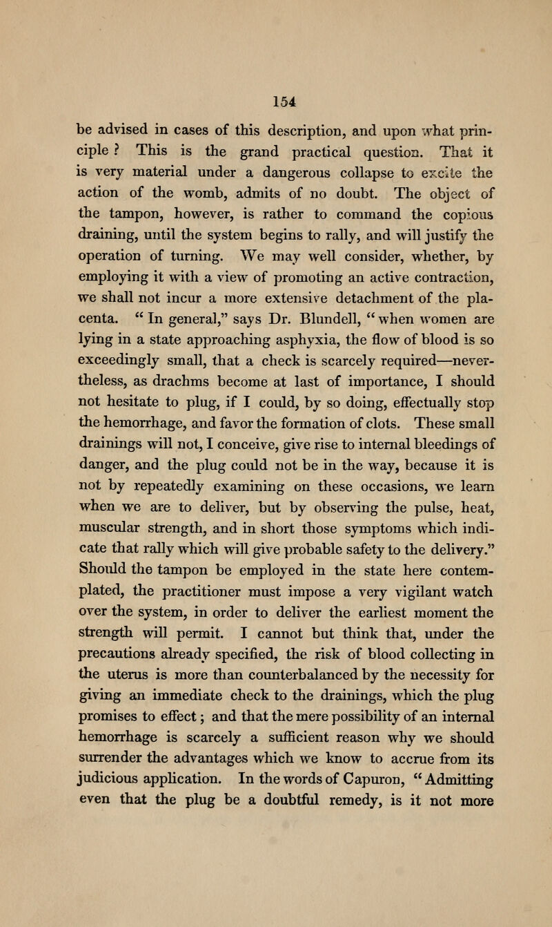 be advised in cases of this description, and upon what prin- ciple ? This is the grand practical question. That it is very material under a dangerous collapse to excite the action of the womb, admits of no doubt. The object of the tampon, however, is rather to command the copious draining, until the system begins to rally, and will justify the operation of turning. We may well consider, whether, by employing it with a view of promoting an active contraction, we shall not incur a more extensive detachment of the pla- centa.  In general, says Dr. Blundell,  when women are lying in a state approaching asphyxia, the flow of blood is so exceedingly small, that a check is scarcely required—never- theless, as drachms become at last of importance, I should not hesitate to plug, if I could, by so doing, effectually stop the hemorrhage, and favor the formation of clots. These small drainings will not, I conceive, give rise to internal bleedings of danger, and the plug could not be in the way, because it is not by repeatedly examining on these occasions, we learn when we are to deliver, but by observing the pulse, heat, muscular strength, and in short those symptoms which indi- cate that rally which will give probable safety to the delivery. Should the tampon be employed in the state here contem- plated, the practitioner must impose a very vigilant watch over the system, in order to deliver the earliest moment the strength will permit. I cannot but think that, under the precautions already specified, the risk of blood collecting in the uterus is more than counterbalanced by the necessity for giving an immediate check to the drainings, which the plug promises to effect; and that the mere possibility of an internal hemorrhage is scarcely a sufficient reason why we should surrender the advantages which we know to accrue from its judicious application. In thewordsof Capuron, Admitting even that the plug be a doubtful remedy, is it not more