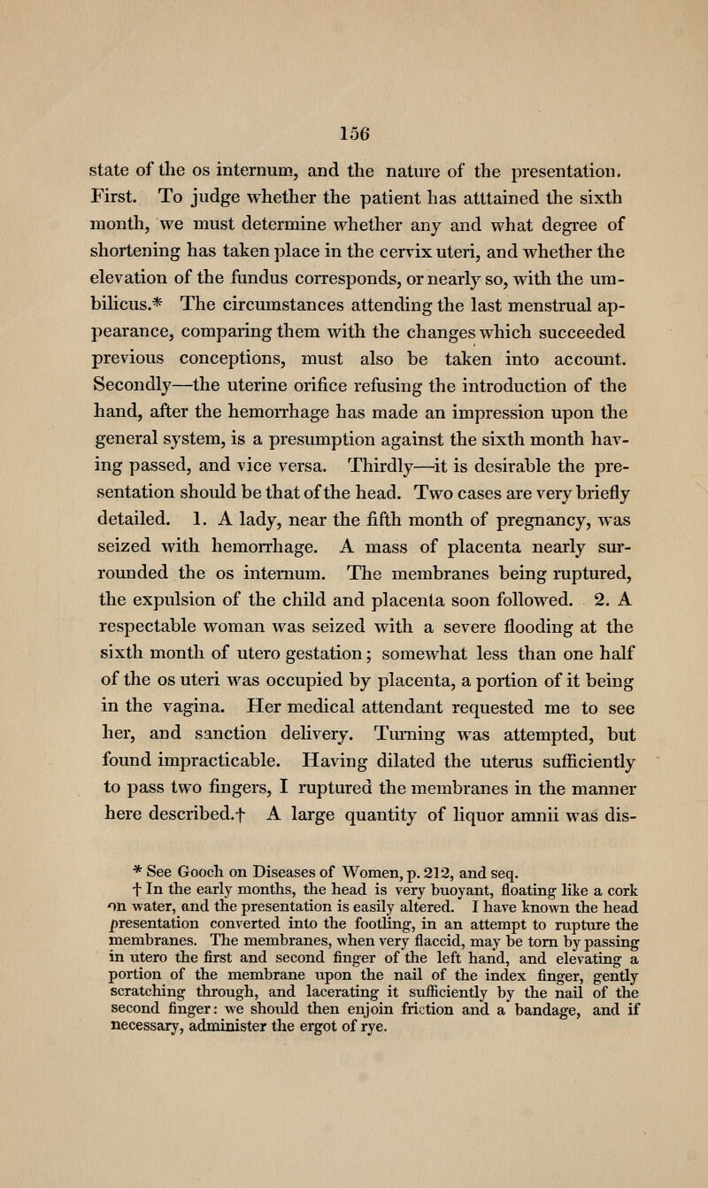 state of the os internum, and the nature of the presentation. First. To judge whether the patient has atttained the sixth month, we must determine whether any and what degree of shortening has taken place in the cervix uteri, and whether the elevation of the fundus corresponds, or nearly so, with the um- bilicus.* The circumstances attending the last menstrual ap- pearance, comparing them with the changes which succeeded previous conceptions, must also be taken into account. Secondly—the uterine orifice refusing the introduction of the hand, after the hemorrhage has made an impression upon the general system, is a presumption against the sixth month hav- ing passed, and vice versa. Thirdly—it is desirable the pre- sentation should be that of the head. Two cases are very briefly detailed. 1. A lady, near the fifth month of pregnancy, was seized with hemorrhage. A mass of placenta nearly sm*- rounded the os internum. The membranes being ruptured, the expulsion of the child and placenta soon followed. 2. A respectable woman was seized with a severe flooding at the sixth month of utero gestation; somewhat less than one half of the OS uteri was occupied by placenta, a portion of it being in the vagina. Her medical attendant requested me to see her, and sanction delivery. Tmning was attempted, but found impracticable. Having dilated the uterus sufficiently to pass two fingers, I ruptured the membranes in the manner here described.f A large quantity of liquor amnii was dis- * See Gooch on Diseases of Women, p. 212, and seq. t In the early months, the head is very buoyant, floating like a cork on water, and the presentation is easily altered. I have known the head ])resentation converted into the footling, in an attempt to rupture the membranes. The membranes, when very flaccid, may be torn by passing in utero the first and second finger of the left hand, and elevating a portion of the membrane upon the nail of the index finger, gently scratching through, and lacerating it sufiiciently by the nail of the second finger: we should then enjoin friction and a bandage, and if necessary, administer the ergot of rye.