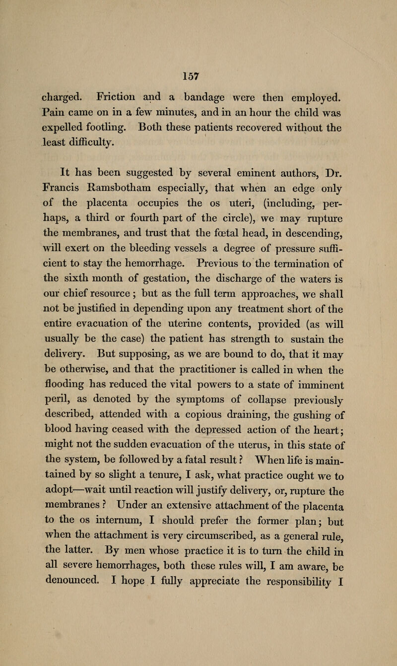 charged. Friction and a bandage were then employed. Pain came on in a few minutes, and in an hour the child was expelled footUng. Both these patients recovered without the least difficulty. It has been suggested by several eminent authors, Dr. Francis Ramsbotham especially, that when an edge only of the placenta occupies the os uteri, (including, per- haps, a third or fourth part of the circle), we may rupture the membranes, and trust that the foetal head, in descending, will exert on the bleeding vessels a degree of pressure suffi- cient to stay the hemorrhage. Previous to the termination of the sixth month of gestation, the discharge of the waters is our chief resource ; but as the full term approaches, we shall not be justified in depending upon any treatment short of the entire evacuation of the uterine contents, provided (as will usually be the case) the patient has strength to sustain the delivery. But supposing, as we are bound to do, that it may be otherwise, and that the practitioner is called in when the flooding has reduced the vital powers to a state of imminent peril, as denoted by the symptoms of collapse previously described, attended with a copious draining, the gushing of blood having ceased with the depressed action of the heart; might not the sudden evacuation of the uterus, in this state of the system, be followed by a fatal result ? When life is main- tained by so slight a tenure, I ask, what practice ought we to adopt—wait until reaction will justify delivery, or, rupture the membranes ? Under an extensive attachment of the placenta to the OS internum, I should prefer the former plan; but when the attachment is very circumscribed, as a general rule, the latter. By men whose practice it is to turn the child in all severe hemorrhages, both these rules will, I am aware, be denounced. I hope I fully appreciate the responsibility I