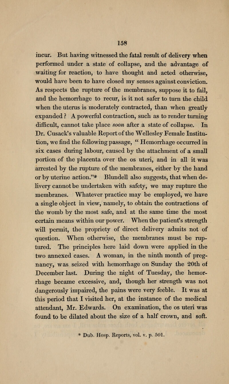 incur. But having witnessed the fatal result of deKvery when performed under a state of collapse, and the advantage of waiting for reaction, to have thought £Lnd acted otherwise, would have been to have closed my senses against conviction. As respects the rupture of the membranes, suppose it to fail, and the hemon*hage to reciu*, is it not safer to turn the child when the uterus is moderately contracted, than when greatly expanded ? A powerful contraction, such as to render turning difficult, cannot take place soon after a state of collapse. In Dr. Cusack's valuable Report of the Wellesley Female Institu- tion, we find the following passage,  Hemorrhage occurred in six cases during labour, caused by the attachment of a small portion of the placenta over the os uteri, and in aU it was arrested by the rupture of the membranes, either by the hand or by uterine action.* Blundell also suggests, that when de- livery cannot be undertaken with safety, we may ruptm*e the membranes. Whatever practice may be employed, we have a single object in view, namely, to obtain the contractions of the womb by the most safe, and at the same time the most certain means within our power. When the patient's strength will permit, the propriety of direct delivery admits not of question. When otherwise, the membranes must be rup- tiu-ed. The principles here laid down were applied in the two annexed cases. A woman, in the ninth month of preg- nancy, was seized with hemorrhage on Sunday the 20th of December last. During the night of Tuesday, the hemor- rhage became excessive, and, though her strength was not dangerously impaired, the pains were very feeble. It was at this period that I visited her, at the instance of the medical attendant, Mr. Edwards. On examination, the os uteri was found to be dilated about the size of a half crown, and soft. * Dub. Hosp. Reports, vol. v. p. 501.