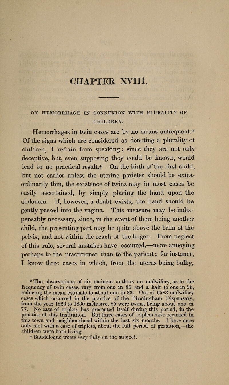 ON HEMOKRHAGE IN CONNEXION WITH PLURALITY OF CHILDREN. Hemorrhages in twin cases are by no means anfrequent.* Of the signs which are considered as denoting a plurahty ot children, I refrain from speaking; since they are not only deceptive, but, even supposing they could bo known, would lead to no practical result.f On the birth ol* the first child, but not earlier unless the uterine parietes should be extra- ordinarily thin, the existence of twins may in most cases be easily ascertained, by simply placing the hand upon the abdomen. If, however, a doubt exists, the hand should be gently passed into the vagina. This measure may be indis- pensably necessary, since, in the event of there being another child, the presenting part may be quite above the brim of the pelvis, and not within the reach of the finger. From neglect of this rule, several mistakes have occurred,—more annoying perhaps to the practitioner than to the patient; for instance, I know three cases in which, from the uterus being bulky, * The observations of six eminent authors on midwifery, as to the frequency of twin cases, vary from one in 56 and a hall to one in 96, reducing the mean estimate to about one in 83. Out of 6583 midwifery cases which occinred in the practice of the Birmingham Dispensary, from the year 1820 to 1830 inclusive, 85 were twins, being about one in 77. No case of triplets has presented itself during this period, in the practice of this Institution. But three cases of triplets have occurred in this town and neighbourhood within the last six months. I have once only met with a case of triplets, about the full period of gestation,—the children were born living. f Baudeloque treats very fully on the subject.