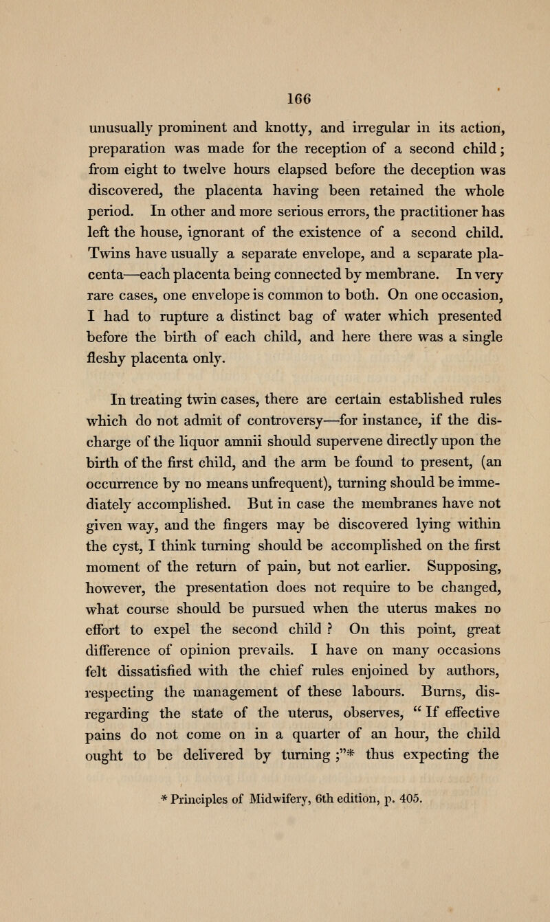 unusually prominent and knotty, and iiTegulai' in its action, preparation was made for the reception of a second child; from eight to twelve hours elapsed before the deception was discovered, the placenta having been retained the whole period. In other and more serious errors, the practitioner has left the house, ignorant of the existence of a second child. Twins have usually a separate envelope, and a separate pla- centa—each placenta being connected by membrane. In very rare cases, one envelope is common to both. On one occasion, I had to rupture a distinct bag of water which presented before the birth of each child, and here there was a single fleshy placenta only. In treating twin cases, there are certain established rules which do not admit of controversy—for instance, if the dis- charge of the liquor amnii should supervene directly upon the birth of the first child, and the arm be found to present, (an occurrence by no means unfrequent), turning should be imme- diately accomplished. But in case the membranes have not given way, and the fingers may be discovered lying within the cyst, I think turning should be accomplished on the first moment of the return of pain, but not eai'lier. Supposing, however, the presentation does not require to be changed, what course should be pursued when the uterus makes no effort to expel the second child ? On this point, great difference of opinion prevails. I have on many occasions felt dissatisfied with the chief rules enjoined by authors, respecting the management of these labours. Bums, dis- regarding the state of the uterus, observes,  If effective pains do not come on in a quarter of an hour, the child ought to be delivered by turning ;* thus expecting the * Principles of Midwifery, 6th edition, p. 405.