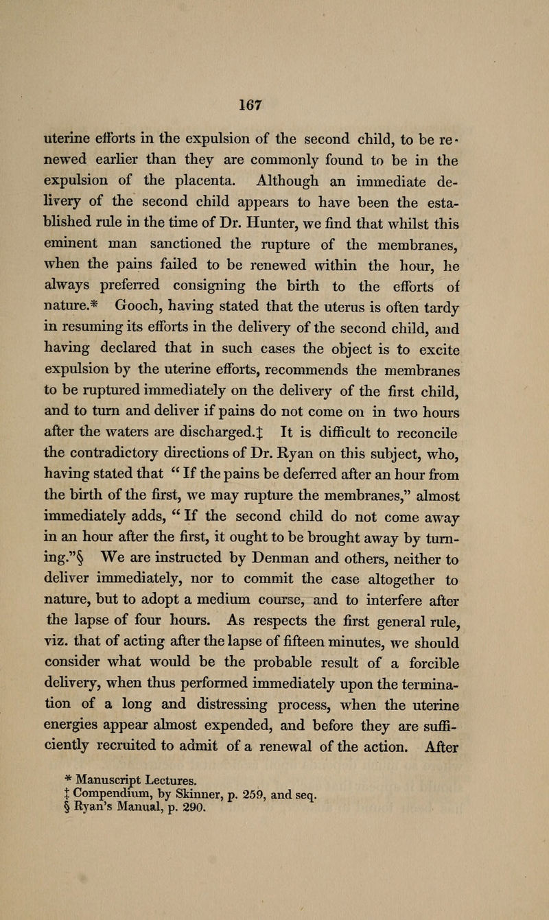 uterine efforts in the expulsion of the second child, to be re • newed earlier than they are commonly found to be in the expulsion of the placenta. Although an immediate de- livery of the second child appears to have been the esta- blished rule in the time of Dr. Hunter, we find that whilst this eminent man sanctioned the rupture of the membranes, when the pains failed to be renewed within the hour, he always prefeiTed consigning the birth to the efforts of nature.* Gooch, having stated that the uterus is often tardy in resuming its efforts in the delivery of the second child, and having declared that in such cases the object is to excite expulsion by the uterine efforts, recommends the membranes to be ruptured immediately on the delivery of the first child, and to turn and deliver if pains do not come on in two hours after the waters are discharged. J It is difficult to reconcile the contradictory directions of Dr. Ryan on this subject, who, having stated that  If the pains be deferred after an hour from the birth of the first, we may rupture the membranes, almost immediately adds,  If the second child do not come away in an hour after the first, it ought to be brought away by tum- ing.§ We are instructed by Denman and others, neither to deliver immediately, nor to commit the case altogether to nature, but to adopt a medium course, and to interfere after the lapse of four hours. As respects the first general rule, viz. that of acting after the lapse of fifteen minutes, we should consider what would be the probable result of a forcible delivery, when thus performed immediately upon the termina- tion of a long and distressing process, when the uterine energies appear almost expended, and before they are suflS- ciently recruited to admit of a renewal of the action. After * Manuscript Lectures. X Compendium, by Skinner, p, 259, and seq. § Ryan's Manual, p. 290.