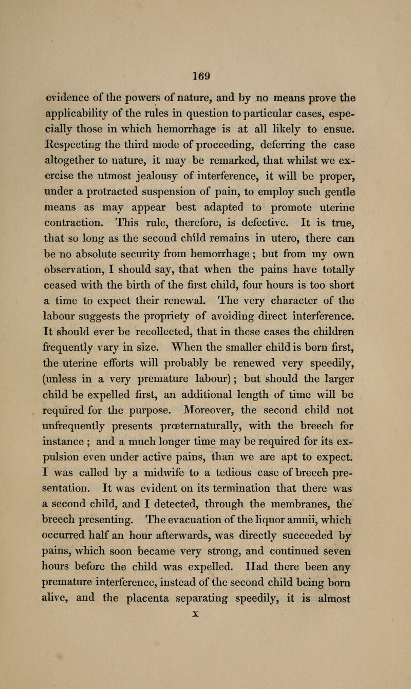 evidence of the powers of nature, and by no means prove the applicability of the rules in question to particular cases, espe- cially those in which hemorrhage is at all likely to ensue. Respecting the third mode of proceeding, deferring the case altogether to nature, it may be remarked, that whilst we ex- ercise the utmost jealousy of interference, it will be proper, under a protracted suspension of pain, to employ such gentle means as may appear best adapted to promote uterine contraction. This rule, therefore, is defective. It is true, that so long as the second child remains in utero, there can be no absolute security from hemorrhage; but from my own observation, I should say, that when the pains have totally ceased with the birth of the first child, four hours is too short a time to expect their renewal. The very character of the labour suggests the propriety of avoiding direct interference. It should ever be recollected, that in these cases the children frequently vary in size. When the smaller child is born first, the uterine efforts will probably be renewed very speedily, (unless in a very premature labour); but should the larger child be expelled first, an additional length of time will be required for the purpose. Moreover, the second child not unfrequently presents proetematurally, with the breech for instance ; and a much longer time may be required for its ex- pulsion even under active pains, than we are apt to expect. I was called by a midwife to a tedious case of breech pre- sentation. It was evident on its termination that there was a second child, and I detected, through the membranes, the breech presenting. The evacuation of the liquor amnii, which occurred half an hour afterwards, was directly succeeded by pains, which soon became very strong, and continued seven hours before the child was expelled. Had there been any premature interference, instead of the second child being bom alive, and the placenta separating speedily, it is almost X