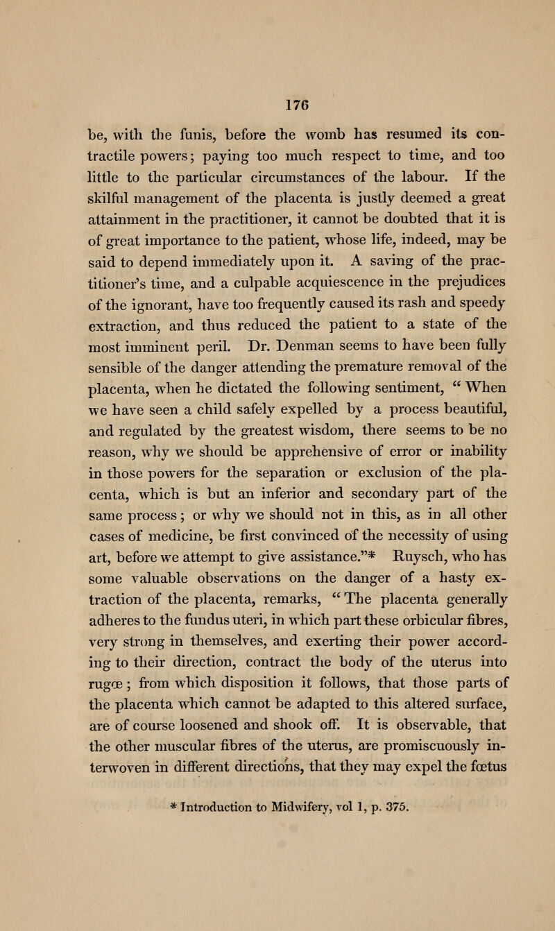 be, vvitli the funis, before the womb has resumed its con- tractile powers; paying too much respect to time, and too little to the particular circumstances of the labour. If the skilful management of the placenta is justly deemed a great attainment in the practitioner, it cannot be doubted that it is of great importance to the patient, whose life, indeed, may be said to depend immediately upon it. A saving of the prac- titioner's time, and a culpable acquiescence in the prejudices of the ignorant, have too frequently caused its rash and speedy extraction, and thus reduced the patient to a state of the most imminent peril. Dr. Denman seems to have been fully sensible of the danger attending the premature removal of the placenta, when he dictated the following sentiment,  When we have seen a child safely expelled by a process beautiful, and regulated by the greatest wisdom, there seems to be no reason, why we should be apprehensive of error or inability in those powers for the separation or exclusion of the pla- centa, which is but an inferior and secondary part of the same process; or why we should not in this, as in all other cases of medicine, be first convinced of the necessity of using art, before we attempt to give assistance.* Ruysch, who has some valuable observations on the danger of a hasty ex- traction of the placenta, remarks,  The placenta generally adheres to the fundus uteri, in which part these orbicular fibres, very strong in themselves, and exerting their power accord- ing to their direction, contract the body of the uterus into rugoe; fi'om which disposition it follows, that those parts of the placenta which cannot be adapted to this altered surface, are of course loosened and shook off. It is observable, that the other muscular fibres of the uterus, are promiscuously in- terwoven in different directions, that they may expel the foetus * Introduction to Midwifery, vol 1, p. 375.