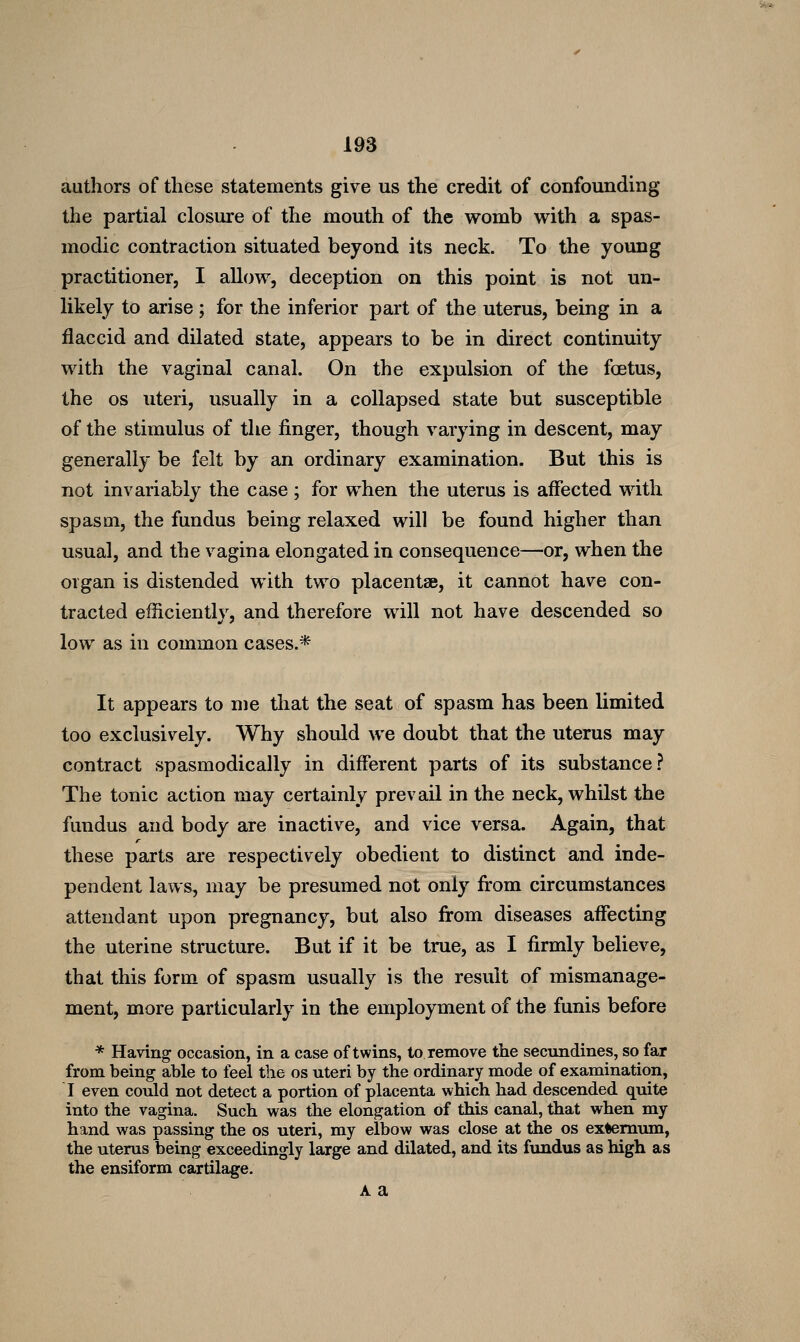 authors of these statements give us the credit of confounding the partial closure of the mouth of the womb with a spas- modic contraction situated beyond its neck. To the young practitioner, I allow, deception on this point is not un- likely to arise; for the inferior part of the uterus, being in a flaccid and dilated state, appears to be in direct continuity with the vaginal canal. On the expulsion of the foetus, the OS uteri, usually in a collapsed state but susceptible of the stimulus of the finger, though varying in descent, may generally be felt by an ordinary examination. But this is not invariably the case ; for when the uterus is affected with spasm, the fundus being relaxed will be found higher than usual, and the vagina elongated in consequence—or, when the organ is distended with two placentae, it cannot have con- tracted efficiently, and therefore will not have descended so low as in common cases.* It appears to me that the seat of spasm has been limited too exclusively. Why should we doubt that the uterus may contract spasmodically in different parts of its substance? The tonic action may certainly prevail in the neck, whilst the fundus and body are inactive, and vice versa. Again, that these parts are respectively obedient to distinct and inde- pendent laws, may be presumed not only from circumstances attendant upon pregnancy, but also from diseases affecting the uterine structure. But if it be true, as I firmly believe, that this form of spasm usually is the result of mismanage- ment, more particularly in the employment of the funis before * Having occasion, in a case of twins, to remove the secundines, so far from being able to feel the os uteri by the ordinary mode of examination, I even could not detect a portion of placenta which had descended quite into the vagina. Such was the elongation of this canal, that when my hand was passing the os uteri, my elbow was close at the os externum, the uterus being exceedingly large and dilated, and its fundus as high as the ensiform cartilage. A a