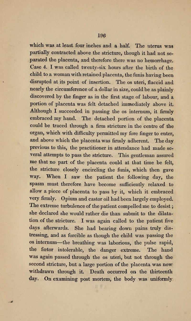 which was at least four inches and a half. The uterus was partially contracted above the strictxu-e, though it had not se- parated the placenta, and therefore there was no hemorrhage. Case 4. I was called twenty-six hours after the birth of the child to a woman with retained placenta, the funis having been disrupted at its point of insertion. The os uteri, flaccid and nearly the circumference of a dollar in size, could be as plainly discovered by the finger as in the first stage of labour, and a portion of placenta was felt detached immediately above it. Although I succeeded in passing the os internum, it firmly embraced my hand. The detached portion of the placenta could be traced through a firm stricture in the centre of the organ, which with difficulty permitted my fore finger to enter, and above which the placenta was firmly adherent. The day previous to this, the practitioner in attendance had made se- veral attempts to pass the stricture. This gentleman assured me that no part of the placenta could at that time be felt, the stricture closely encircling the fimis, which then gave way. When I saw the patient the following day, the spasm must therefore have become sufficiently relaxed to allow a piece of placenta to pass by it, which it embraced very firmly. Opium and castor oil had been largely employed. The extreme turbulence of the patient compelled me to desist; she declared she would rather die than submit to the dilata- tion of the stricture. I was again called to the patient five days afterwards. She had bearing down pains truly dis- tressing, and as forcible as though the child was passing the OS internum—the breathing was laborious, the pulse rapid, the foetor intolerable, the danger extreme. The hand was again passed through the os uteri, but not through the second stricture, but a large portion of the placenta was now withdrawn through it. Death occurred on the thirteenth day. On examining post mortem, the body was uniformly