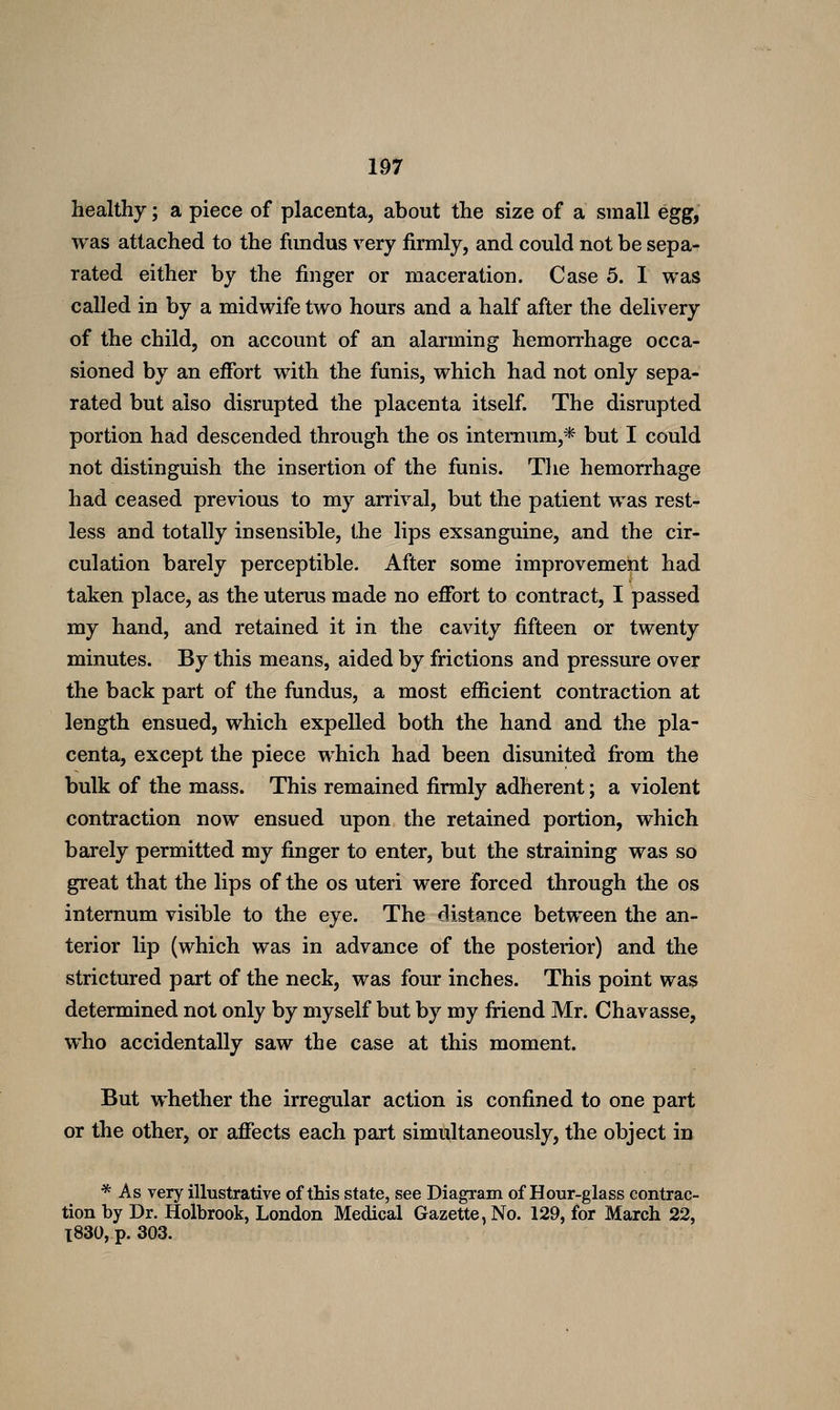 healthy; a piece of placenta, about the size of a small egg, was attached to the fundus very firmly, and could not be sepa- rated either by the finger or maceration. Case 5. I was called in by a midwife two hours and a half after the delivery of the child, on account of an alarming hemorrhage occa- sioned by an effort with the funis, which had not only sepa- rated but also disrupted the placenta itself. The disrupted portion had descended through the os internum,* but I could not distinguish the insertion of the funis. The hemorrhage had ceased previous to my arrival, but the patient was rest- less and totally insensible, the lips exsanguine, and the cir- culation barely perceptible. After some improvement had taken place, as the uterus made no effort to contract, I passed my hand, and retained it in the cavity fifteen or twenty minutes. By this means, aided by frictions and pressure over the back part of the fundus, a most efficient contraction at length ensued, which expelled both the hand and the pla- centa, except the piece which had been disunited fi:om the bulk of the mass. This remained firmly adherent; a violent contraction now ensued upon the retained portion, which barely permitted my finger to enter, but the straining was so great that the lips of the os uteri were forced through the os internum visible to the eye. The distance between the an- terior lip (which was in advance of the posterior) and the strictured part of the neck, was four inches. This point was determined not only by myself but by my fiiend Mr. Chavasse, who accidentally saw the case at this moment. But whether the irregular action is confined to one part or the other, or affects each part simultaneously, the object in * As very illustrative of this state, see Diagram of Hour-glass contrac- tion by Dr. Holbrook, London Medical Gazette, No. 129, for March 22, l830, p. 303.