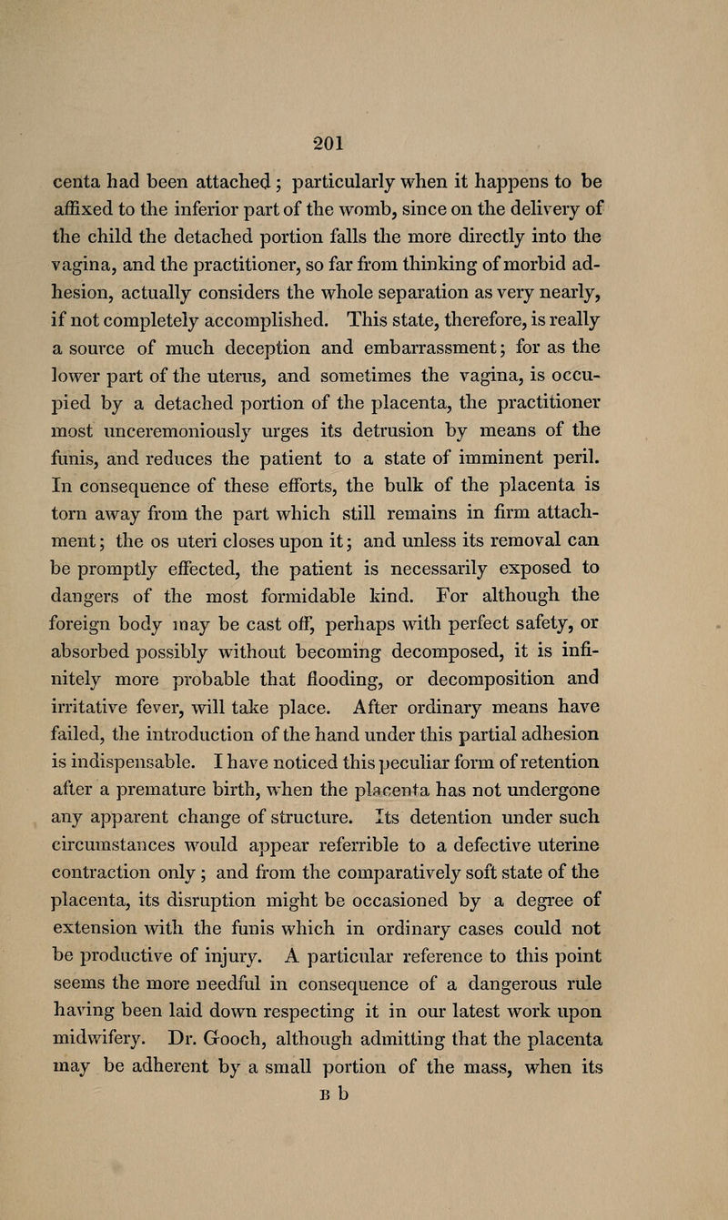 centa had been attached ; particularly when it happens to be affixed to the inferior part of the womb, since on the delivery of the child the detached portion falls the more directly into the vagina, and the practitioner, so far from thinking of morbid ad- hesion, actually considers the whole separation as very nearly, if not completely accomplished. This state, therefore, is really a source of much deception and embarrassment; for as the lower part of the uterus, and sometimes the vagina, is occu- pied by a detached portion of the placenta, the practitioner most unceremoniously urges its detrusion by means of the funis, and reduces the patient to a state of imminent peril. In consequence of these efforts, the bulk of the placenta is torn away from the part which still remains in firm attach- ment ; the OS uteri closes upon it; and unless its removal can be promptly effected, the patient is necessarily exposed to dangers of the most formidable kind. For although the foreign body may be cast off, perhaps with perfect safety, or absorbed possibly without becoming decomposed, it is infi- nitely more probable that flooding, or decomposition and irritative fever, will take place. After ordinary means have failed, the introduction of the hand under this partial adhesion is indispensable. I have noticed this peculiar form of retention after a premature birth, when the placenta has not undergone any apparent change of structure. Its detention under such circumstances would appear referrible to a defective uterine contraction only; and from the comparatively soft state of the placenta, its disruption might be occasioned by a degree of extension with the funis which in ordinary cases could not be productive of injury. A particular reference to this point seems the more needful in consequence of a dangerous rule having been laid down respecting it in our latest work upon midwifery. Dr. Gooch, although admitting that the placenta may be adherent by a small portion of the mass, when its B b