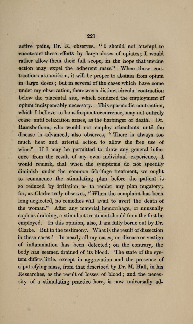 S21 active pains, Dr. R. observes,  I should not attempt to counteract these efforts by large doses of opiates; I would rather allow them their full scope, in the hope that uterine action may expel the adherent mass. When these con- tractions are uniform, it will be proper to abstain from opium in large doses; but in several of the cases which have come under my observation, there was a distinct circular contraction below the placental site, which rendered the employment of opium indispensably necessary. This spasmodic contraction, which I believe to be a frequent occurrence, may not entirely cease until relaxation arises, as the harbinger of death. Dr. Ramsbotham, who would not employ stimulants until the disease is advanced, also observ^es,  There is always too much heat and arterial action to allow the free use of w4ne. If I may be permitted to draw any general infer- ence from the result of my own individual experience, I would remark, that when the symptoms do not speedily diminish under the common febrifuge treatment, we ought to commence the stimulating plan before the patient is so reduced by irritation as to render any plan nugatory; for, as Clarke truly observes, When the complaint has been long neglected, no remedies will avail to avert the death of the woman. After any material hemorrhage, or unusually copious draining, a stimulant treatment should from the first be employed. In this opinion, also, I am fully borne out by Dr. Clarke. But to the testimony. What is the result of dissection in these cases ? In nearly all my cases, no disease or vestige of inflammation has been detected; on the contrary, the body has seemed drained of its blood. The state of the sys- tem differs little, except in aggravation and the presence of a putrefying mass, from that described by Dr. M. Hall, in his Researches, as the result of losses of blood; and the neces- sity of a stimulating practice here, is now universally ad-