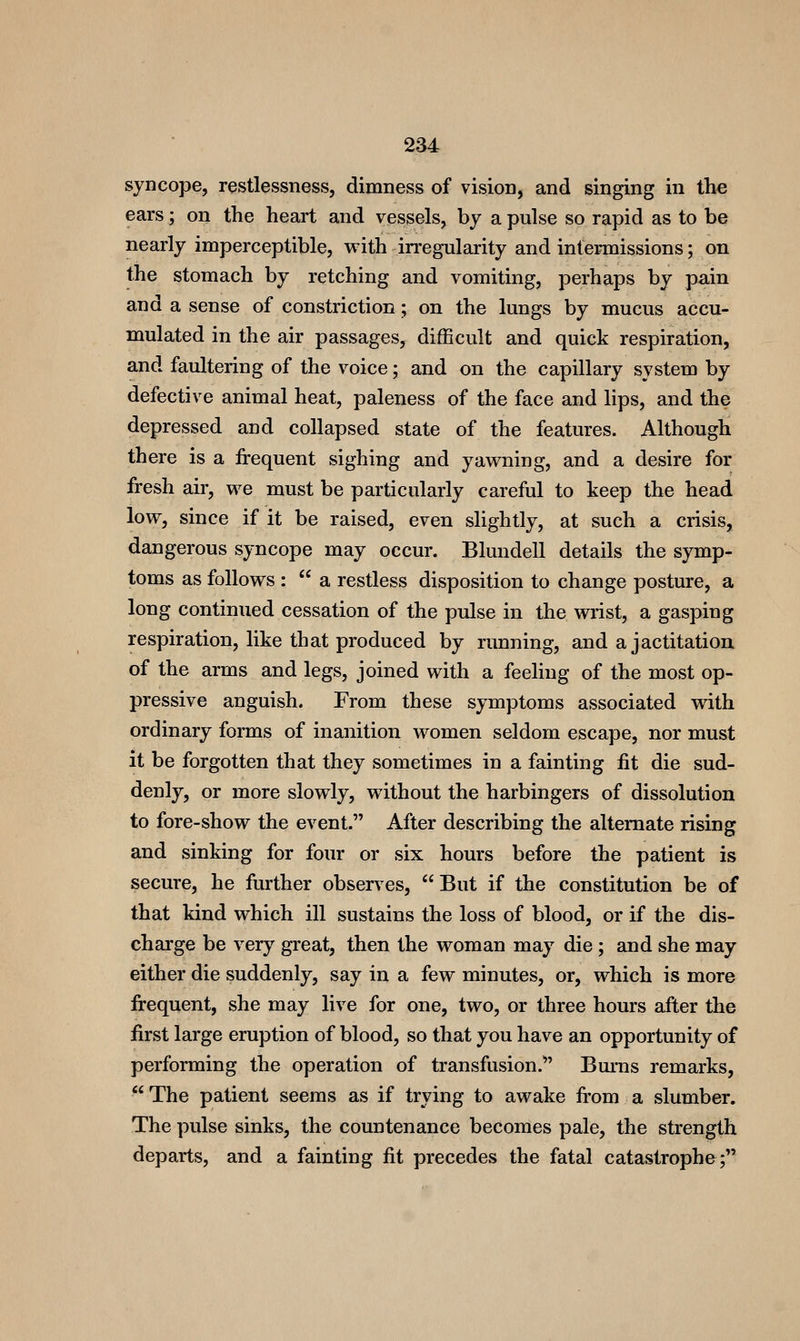 syncope, restlessness, dimness of vision, and singing in the ears; on the heart and vessels, by a pulse so rapid as to be nearly imperceptible, with irregularity and intermissions; on the stomach by retching and vomiting, perhaps by pain and a sense of constriction; on the lungs by mucus accu- mulated in the air passages, difficult and quick respiration, and faultering of the voice; and on the capillary system by defective animal heat, paleness of the face and lips, and the depressed and collapsed state of the features. Although there is a frequent sighing and yawning, and a desire for fresh air, we must be particularly careful to keep the head low, since if it be raised, even slightly, at such a crisis, dangerous syncope may occur. Blundell details the symp- toms as follows :  a restless disposition to change posture, a long continued cessation of the pulse in the wrist, a gasping respiration, like that produced by rimning, and a jactitation of the arms and legs, joined with a feeling of the most op- pressive anguish. From these symptoms associated with ordinary forms of inanition women seldom escape, nor must it be forgotten that they sometimes in a fainting fit die sud- denly, or more slowly, without the harbingers of dissolution to fore-show the event. After describing the alternate rising and sinking for four or six hours before the patient is secure, he further observes, But if the constitution be of that kind which ill sustains the loss of blood, or if the dis- charge be very great, then the woman may die; and she may either die suddenly, say in a few minutes, or, which is more frequent, she may live for one, two, or three hours after the first large eruption of blood, so that you have an opportunity of performing the operation of transfusion. Bm-ns remarks, The patient seems as if trying to awake from a slumber. The pulse sinks, the countenance becomes pale, the strength departs, and a fainting fit precedes the fatal catastrophe;