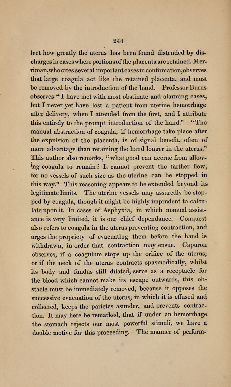 lect how greatly the uterus has been found distended by dis- charges in cases where portions of the placenta are retained. Mer- riman, who cites several important cases in confirmation,observes that large coagula act like the retained placenta, and must be removed by the introduction of the hand. Professor Burns observes  I have met with most obstinate and alarming cases, but I never yet have lost a patient from uterine hemorrhage after delivery, when I attended from the first, and I attribute this entirely to the prompt introduction of the hand. '^The manual abstraction of coagula, if hemorrhage take place after the expulsion of the placenta, is of signal benefit, often of more advantage than retaining the hand longer in the uterus, This author also remarks, what good can accrue fi'om allow- %g coagula to remain ? It cannot prevent the farther flow, for no vessels of such size as the uterine can be stopped in this way. This reasoning appears to be extended beyond its legitimate limits. The uterine vessels may assuredly be stop- ped by coagula, though it might be highly imprudent to calcu- late upon it. In cases of Asphyxia, in which manual assist- ance is very limited, it is our chief dependance. Conquest also refers to coagula in the uterus preventing contraction, and urges the propriety of evacuating them before the hand is withdrawn, in order that contraction may ensue. Capuron observes, if a coagulum stops up the orifice of the uterus, or if the neck of the uterus contracts spasmodically, whilst its body and fundus still dilated, serve as a receptacle for the blood which cannot make its escape outwards, this ob- stacle must be immediately removed, because it opposes the successive evacuation of the uterus, in which it is effused and collected, keeps the parietes asunder, and prevents contrac- tion. It may here be remarked, that if under an hemorrhage the stomach rejects our most powerful stimuli, we have a double motive for this proceeding. The manner of perform-