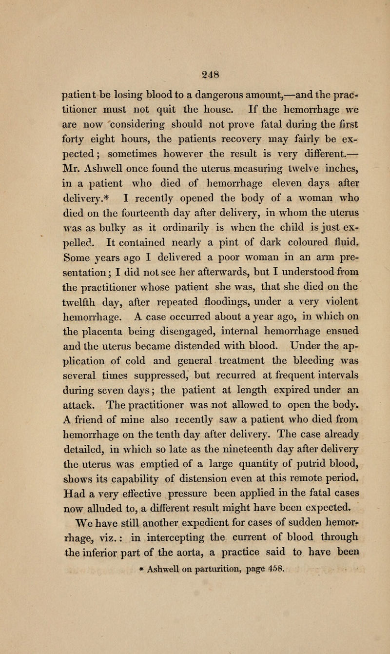 patient be losing blood to a dangerous amount,—and the prac- titioner must not quit the house. If the hemon^hage we are now considering should not prove fatal during the first forty eight hours, the patients recovery may fairly be ex- pected ; sometimes however the result is very different.— Mr. Ashwell once found the uterus measuring twelve inches, in a patient who died of hemoiThage eleven days after delivery.* I recently opened the body of a woman who died on the fourteenth day after delivery, in whom the uterus was a,s bulky as it ordinarily is when the child is just ex- pelled. It contained nearly a pint of dark coloured fluid. Some years Bgo I delivered a poor woman in an ai'm pre- sentation ; I did not see her afterwards, but I understood from the practitioner whose patient she was, that she died on the twelfth day, after repeated floodings, under a very violent hemoniiage. A case occurred about a year ago, in which on the placenta being disengaged, internal hemorrhage ensued and the uterus became distended with blood. Under the ap- plication of cold and general treatment the bleeding w^as several times suppressed, but recurred at frequent intervals dm'ing seven days; the patient at length expired under an attack. The practitioner was not allowed to open the body. A friend of mine also recently saw a patient who died from hemorrhage on the tenth day after delivery. The case already detailed, in which so late as the nineteenth day after delivery the uterus was emptied of a large quantity of putrid blood, shows its capability of distension even at this remote period. Had a very effective pressure been applied in the fatal cases now alluded to, a different result might have been expected. We have still another expedient for cases of sudden hemor* rhage, viz.: in intercepting the current of blood through the inferior part of the aorta, a practice said to have been ♦ Ashwell on parturition, pag^e 458.