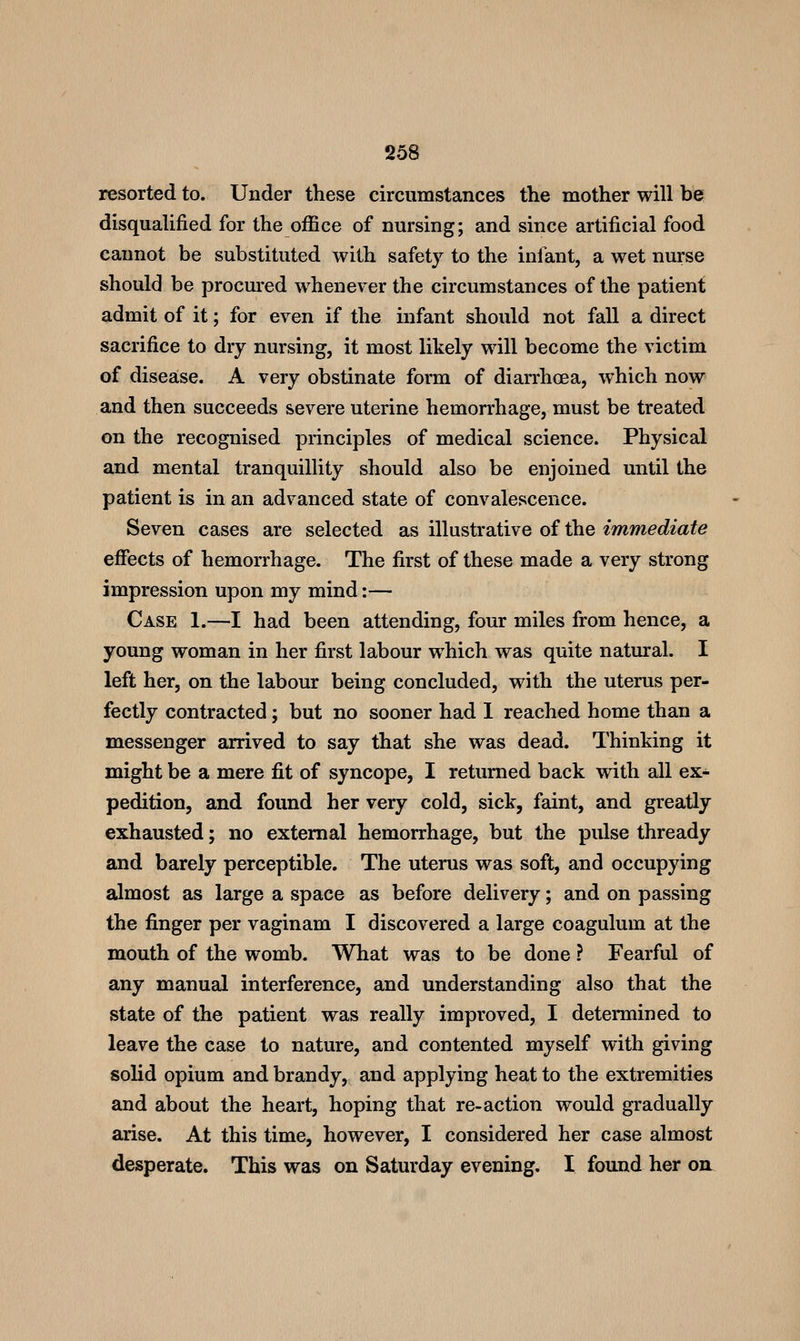 resorted to. Under these circumstances the mother will be disqualified for the office of nursing; and since artificial food cannot be substituted with safety to the infant, a wet nurse should be procured whenever the circumstances of the patient admit of it; for even if the infant should not fall a direct sacrifice to dry nursing, it most likely will become the victim of disease. A very obstinate form of diarrhoea, which now and then succeeds severe uterine hemorrhage, must be treated on the recognised principles of medical science. Physical and mental tranquillity should also be enjoined until the patient is in an advanced state of convalescence. Seven cases are selected as illustrative of the immediate effects of hemorrhage. The first of these made a very strong impression upon my mind:— Case 1.—I had been attending, four miles from hence, a young woman in her first labour which was quite natural. I left her, on the labour being concluded, with the uterus per- fectly contracted; but no sooner had 1 reached home than a messenger arrived to say that she was dead. Thinking it might be a mere fit of syncope, I returned back with all ex- pedition, and found her very cold, sick, faint, and greatly exhausted; no external hemorrhage, but the pulse thready and barely perceptible. The uterus was soft, and occupying almost as large a space as before delivery; and on passing the finger per vaginam I discovered a large coagulum at the mouth of the womb. What was to be done ? Fearful of any manual interference, and understanding also that the state of the patient was really improved, I determined to leave the case to nature, and contented myself with giving solid opium and brandy, and applying heat to the extremities and about the heart, hoping that re-action would gradually arise. At this time, however, I considered her case almost desperate. This was on Saturday evening. I found her on^