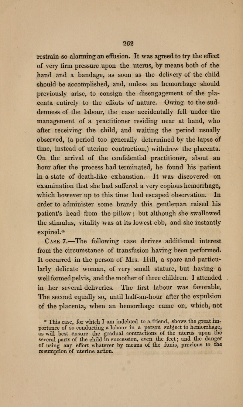 restrain so alarming an eflPiision. It was agreed to try the effect of very firm pressure upon the uterus, by means both of the hand and a bandage, as soon as the delivery of the child should be accomplished, and, unless an hemorrhage should previously arise, to consign the disengagement of the pla- centa entirely to the efforts of nature. 0\^ing to the sud- denness of the labour, the case accidentally fell under the management of a practitioner residing near at hand, who after receiring the child, and waiting the period usually observed, (a period too generally determined by the lapse of time, instead of uterine contraction,) withdrew the placenta. On the arrival of the confidential practitioner, about an hour after the process had terminated, he found his patient in a state of death-like exhaustion. It was discovered on examination that she had suffered a very copious hemorrhage, which however up to this time had escaped observation. In order to administer some brandy this gentleman raised his patient's head fi-om the pillow; but although she swallowed the stimulus, vitality was at its lowest ebb, and she instantly expired.* Case 7.—The following case derives additional interest from the circumstance of transftision having been performed. It occurred in the person of Mrs. Hill, a spare and particu- larly delicate woman, of very small stature, but having a well formed pelvis, and the mother of three children. I attended in her several dehveries. The first labom' was favorable. The second equally so, until half-an-hour after the expulsion of the placenta, when an hemoiThage came on, which, not * This case, for which I am indebted to a friend, shows the great im- portance of so conducting a labour in a person subject to hemoiihage, as will best ensure the gradiial contractions of the uterus upon the several parts of the child in succession, even the feet; and the danger of using any effort whatever by means of the funis, previous to the resumption of uterine action.