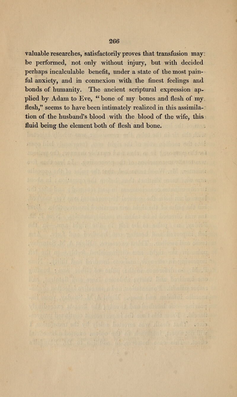 valuable researches, satisfactorily proves that transfusion may: be performed, not only without injury, but with decided perhaps incalculable benefit, under a state of the most pain- ful anxiety, and in connexion with the finest feelings and bonds of humanity. The ancient scriptural expression ap- plied by Adam to Eve,  bone of my bones and flesh of my. flesh, seems to have been intimately realized in this assimila- tion of the husband's blood with the blood of the wife, this fluid being the element both of flesh and bone.