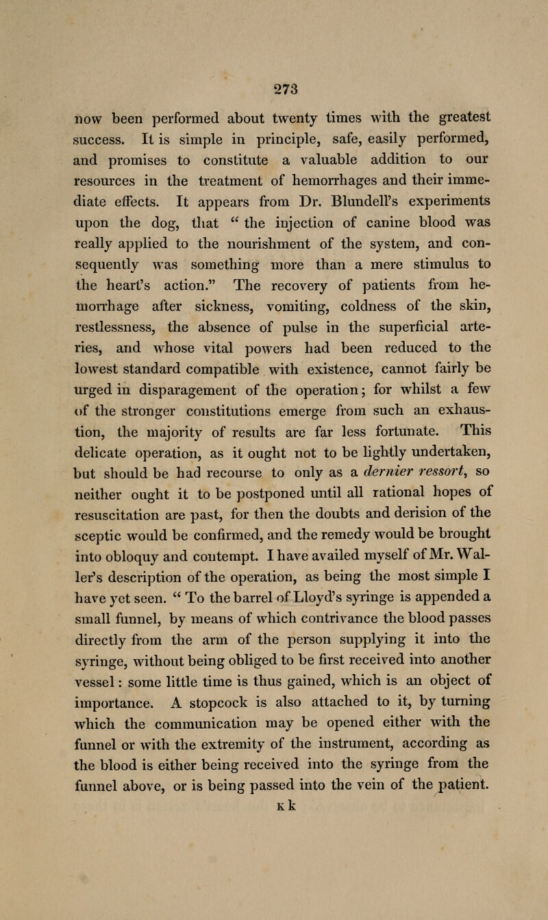 now been performed about twenty times with the greatest success. It is simple in principle, safe, easily performed, and promises to constitute a valuable addition to our resources in the treatment of hemorrhages and their imme- diate effects. It appears from Dr. Blundell's experiments upon the dog, that  the injection of canine blood was really applied to the nourishment of the system, and con- sequently was something more than a mere stimulus to the heart's action. The recovery of patients from he- morrhage after sickness, vomiting, coldness of the skin, restlessness, the absence of pulse in the superficial arte- ries, and whose vital powers had been reduced to the lowest standard compatible with existence, cannot fairly be urged in disparagement of the operation; for whilst a few of the stronger constitutions emerge from such an exhaus- tion, the majority of results are far less fortunate. This delicate operation, as it ought not to be lightly undertaken, but should be had recourse to only as a dernier ressort, so neither ought it to be postponed until all rational hopes of resuscitation are past, for then the doubts and derision of the sceptic would be confirmed, and the remedy would be brought into obloquy and contempt. I have availed myself of Mr. Wal- ler's description of the operation, as being the most simple I have yet seen.  To the barrel of Lloyd's syringe is appended a small funnel, by means of which contrivance the blood passes directly from the arm of the person supplying it into the syringe, without being obliged to be first received into another vessel: some little time is thus gained, which is an object of importance. A stopcock is also attached to it, by turning which the communication may be opened either with the funnel or with the extremity of the instrument, according as the blood is either being received into the syringe from the funnel above, or is being passed into the vein of the^atient. Kk