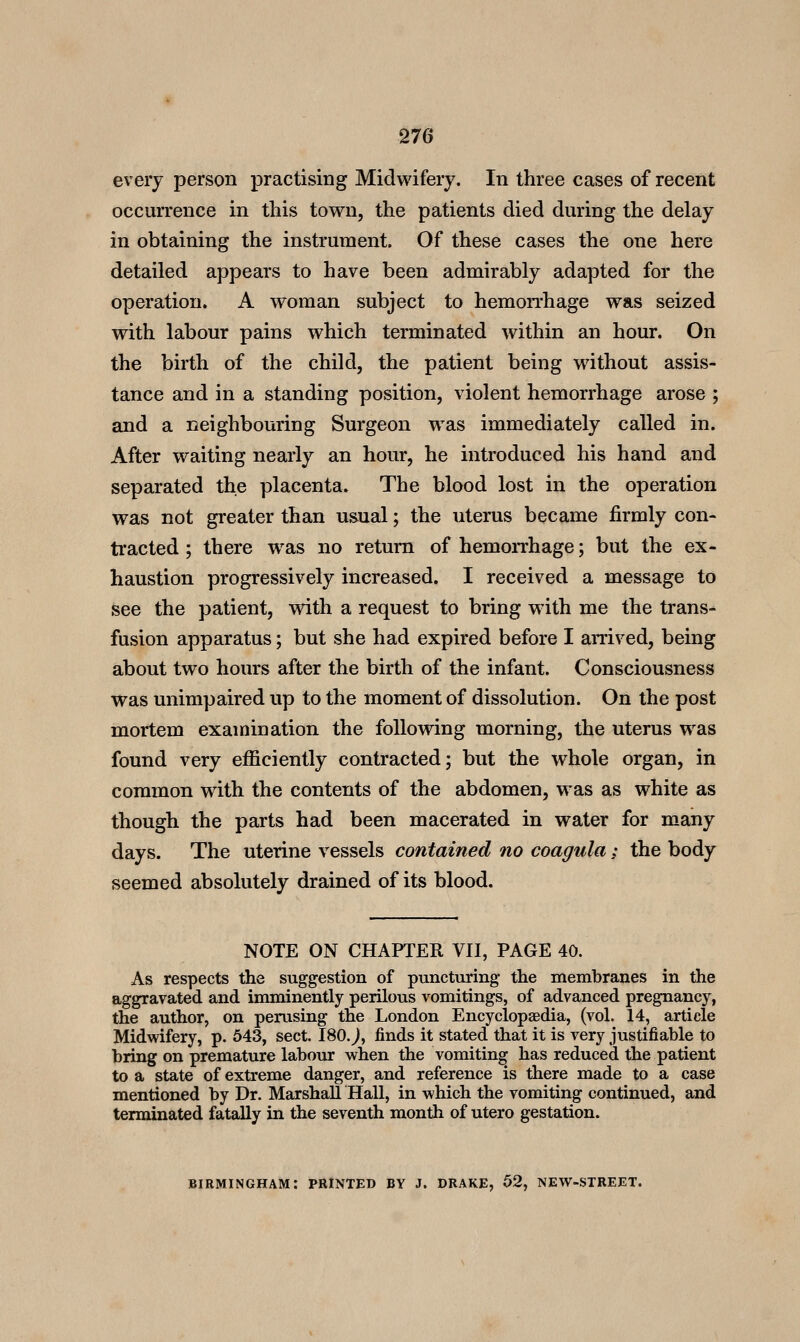 every person practising Midwifery. In three cases of recent occurrence in this town, the patients died during the delay in obtaining the instrument. Of these cases the one here detailed appears to have been admirably adapted for the operation. A woman subject to hemorrhage was seized with labour pains which terminated within an hour. On the birth of the child, the patient being without assis- tance and in a standing position, violent hemorrhage arose ; and a neighbouring Surgeon was immediately called in. After waiting nearly an hour, he introduced his hand and separated the placenta. The blood lost in the operation was not greater than usual; the uterus became firmly con- tracted ; there was no return of hemoiThage; but the ex- haustion progressively increased. I received a message to see the patient, with a request to bring with me the trans^ fusion apparatus; but she had expired before I amved, being about two hours after the birth of the infant. Consciousness was unimpaired up to the moment of dissolution. On the post mortem examination the following morning, the uterus was found very efficiently contracted; but the whole organ, in common with the contents of the abdomen, was as white as though the parts had been macerated in water for many days. The uterine vessels contained no coagula : the body seemed absolutely drained of its blood. NOTE ON CHAPTER VII, PAGE 40. As respects the suggestion of puncturing the membranes in the aggravated and imminently perilous vomitings, of advanced pregnancy, the author, on perusing the London Encyclopaedia, (vol. 14, article Midwifery, p. 643, sect. 180. j, finds it stated that it is very justifiable to bring on premature labour when the vomiting has reduced the patient to a state of extreme danger, and reference is there made to a case mentioned by Dr. Marshall Hall, in which the vomiting continued, and terminated fatally in the seventh month of utero gestation. BIRMINGHAM: PRINTED BY J. DRAKE, 52, NEW-STREET.