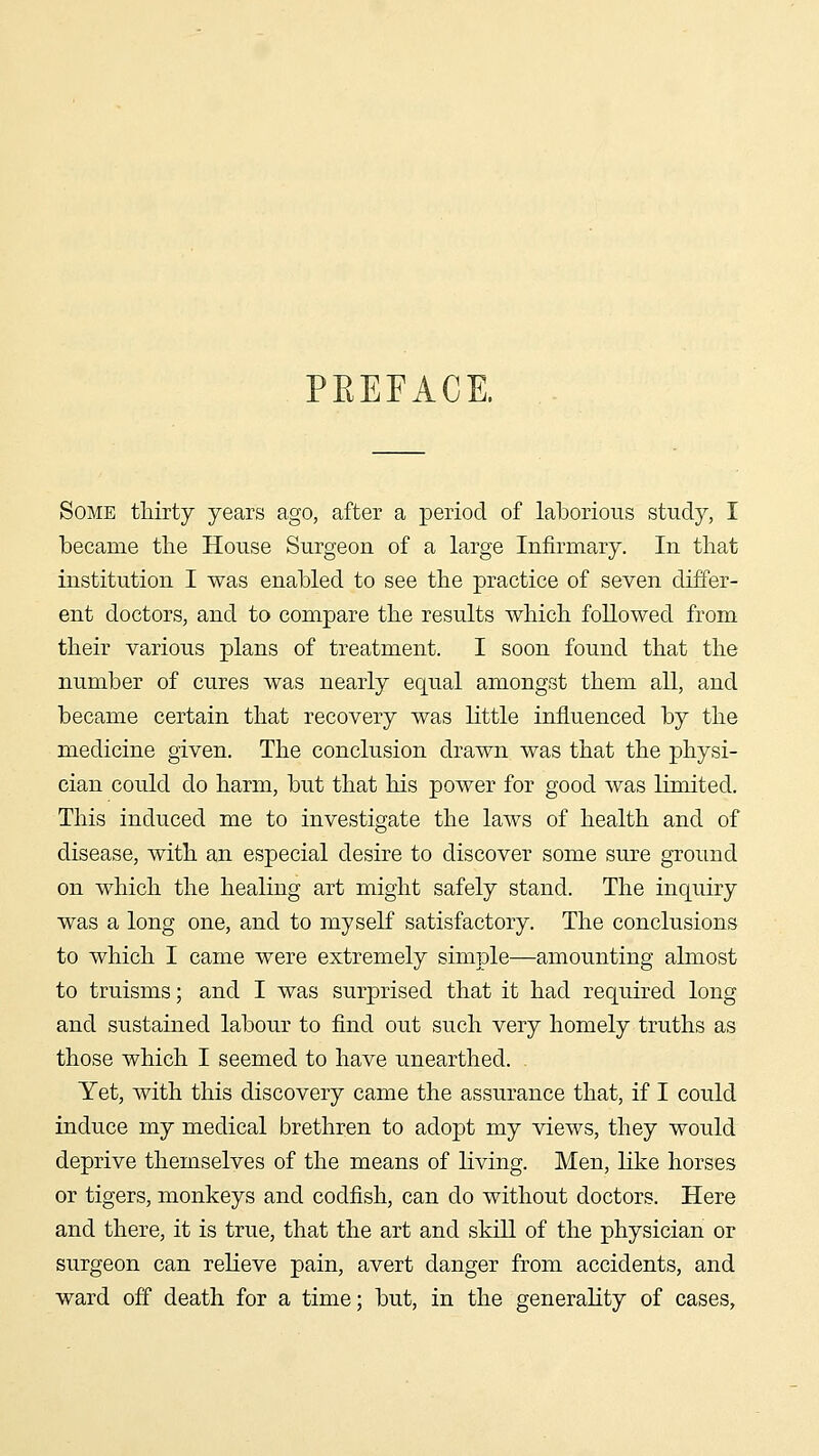 PEEPACE. Some thirty years ago, after a period of laborious study, I became the House Surgeon of a large Infirmary. In that institution I was enabled to see the practice of seven differ- ent doctors, and to compare the results which followed from their various plans of treatment. I soon found that the number of cures was nearly equal amongst them all, and became certain that recovery was little influenced by the medicine given. The conclusion drawn was that the physi- cian could do harm, but that his power for good Avas limited. This induced me to investigate the laws of health and of disease, with an especial desire to discover some sure ground on which the healing art might safely stand. The inquiry was a long one, and to myself satisfactory. The conclusions to which I came were extremely simple—amounting almost to truisms; and I was surprised that it had required long and sustained labour to find out such very homely truths as those which I seemed to have unearthed. Yet, with this discovery came the assurance that, if I could induce my medical brethren to adopt my views, they would deprive themselves of the means of living. Men, like horses or tigers, monkeys and codfish, can do without doctors. Here and there, it is true, that the art and skill of the physician or surgeon can relieve pain, avert danger from accidents, and ward off death for a time; but, in the generality of cases.