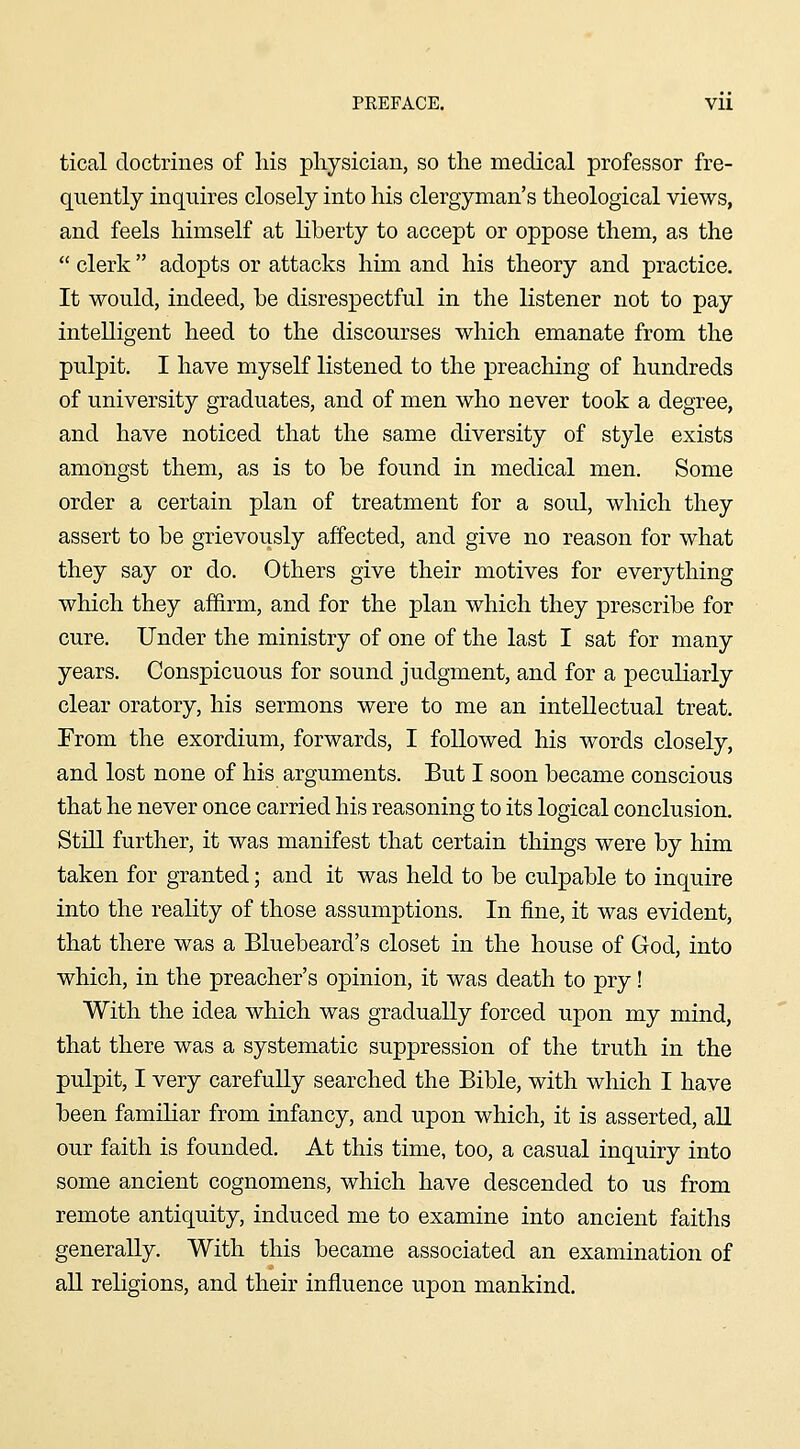 tical doctrines of his physician, so the medical professor fre- quently inquires closely into his clergyman's theological views, and feels himself at liberty to accept or oppose them, as the  clerk adopts or attacks him and his theory and practice. It would, indeed, be disrespectful in the listener not to pay intelligent heed to the discourses which emanate from the pulpit. I have myself listened to the preaching of hundreds of university graduates, and of men who never took a degree, and have noticed that the same diversity of style exists amongst them, as is to be found in medical men. Some order a certain plan of treatment for a soul, which they assert to be grievously affected, and give no reason for what they say or do. Others give their motives for everything which they af&rm, and for the plan which they prescribe for cure. Under the ministry of one of the last I sat for many years. Conspicuous for sound judgment, and for a peculiarly clear oratory, his sermons were to me an intellectual treat. From the exordium, forwards, I followed his words closely, and lost none of his arguments. But I soon became conscious that he never once carried his reasoning to its logical conclusion. StiU further, it was manifest that certain things were by him taken for granted; and it was held to be culpable to inquire into the reality of those assumptions. In fine, it was evident, that there was a Bluebeard's closet in the house of God, into which, in the preacher's opinion, it was death to pry! With the idea which was gradually forced upon my mind, that there was a systematic suppression of the truth in the pulpit, I very carefully searched the Bible, with which I have been familiar from infancy, and upon which, it is asserted, aU our faith is founded. At this time, too, a casual inquiry into some ancient cognomens, which have descended to us from remote antiquity, induced me to examine into ancient faiths generally. With this became associated an examination of aU reKgions, and their influence upon mankind.