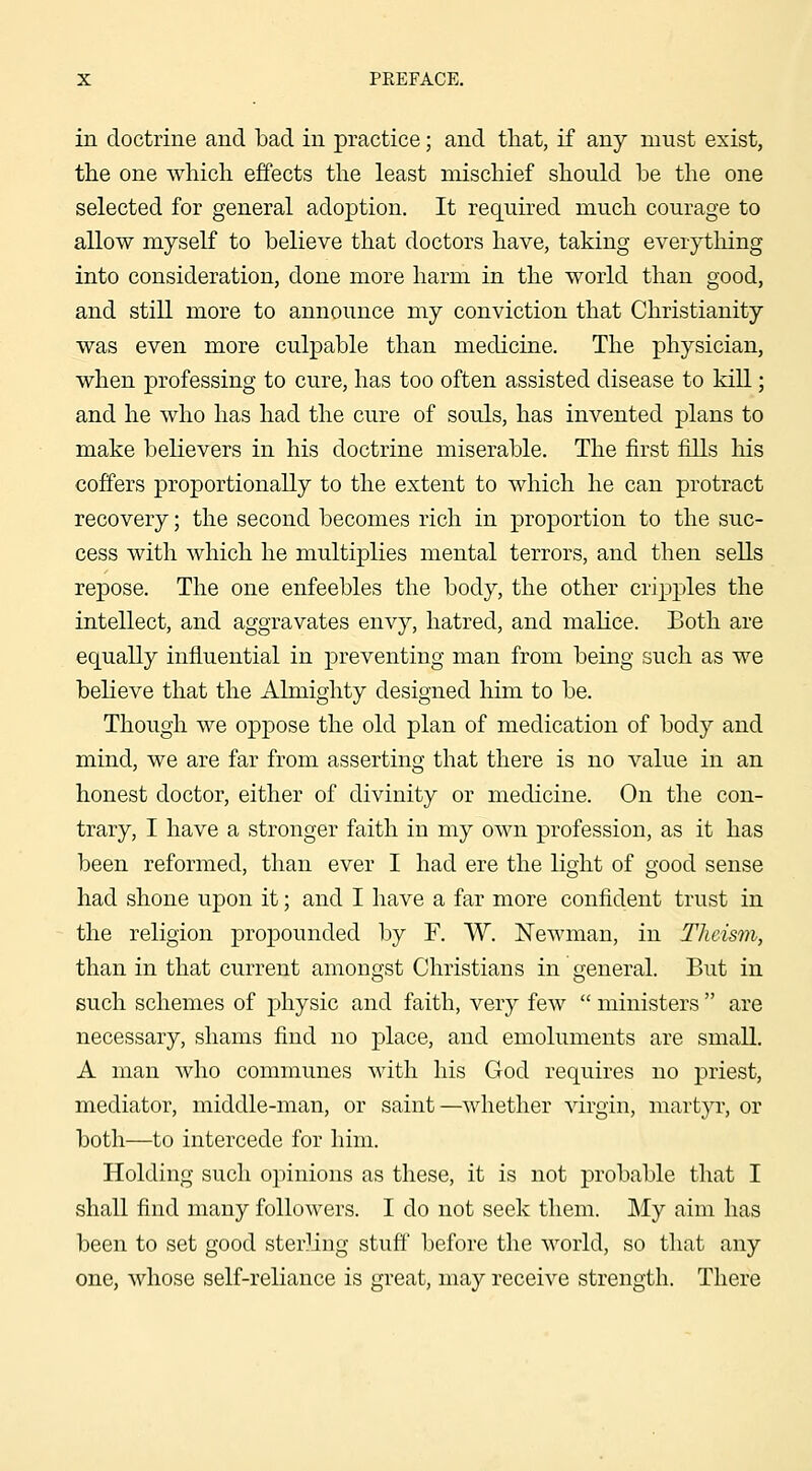 in doctrine and bad in practice; and that, if any must exist, the one which effects the least mischief should be the one selected for general adoption. It required much courage to allow myself to believe that doctors have, taking everytliing into consideration, done more harm in the world than good, and still more to announce my conviction that Christianity was even more culpable than medicine. The physician, when professing to cure, has too often assisted disease to kill; and he who has had the cure of souls, has invented plans to make believers in his doctrine miserable. The first fills liis coffers proportionally to the extent to which he can protract recovery; the second becomes rich in proportion to the suc- cess with which he multiplies mental terrors, and then sells repose. The one enfeebles the body, the other cripples the intellect, and aggravates envy, hatred, and malice. Both are equally influential in preventing man from being such as we beKeve that the Almighty designed him to be. Though we oppose the old plan of medication of body and mind, we are far from asserting that there is no value in an honest doctor, either of divinity or medicine. On the con- trary, I have a stronger faith in my own profession, as it has been reformed, than ever I had ere the light of good sense had shone upon it; and I have a far more confident trust in the religion propounded by F. W. Newman, in Theism, than in that current amongst Christians in general. But in such schemes of physic and faith, very few  ministers  are necessary, shams find no place, and emoluments are small, A man Avho communes with his God requires no priest, mediator, middle-man, or saint—whether virgin, martyr, or both—to intercede for him. Holding such opinions as these, it is not probable that I shall find many followers. I do not seek them. My aim has been to set good sterling stuff before the world, so that any one, whose self-reliance is great, may receive strength. There