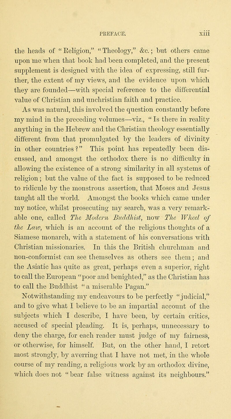 tlie heads of  Eeligion,  Theology, &c.; but others came upon me when that book had been completed, and the present supplement is designed with the idea of expressing, still fur- ther, the extent of my views, and the evidence upon which they are founded—with special reference to the differential value of Christian and unchristian faith and practice. As was natural, this involved the question constantly before my mind in the preceding volumes—viz.,  Is there in reality anything in the Hebrew and the Christian theology essentially different from that promulgated by the leaders of divinity in other countries ? This point has repeatedly been dis- cussed, and amongst the orthodox there is no difficulty in allowing the existence of a strong similarity in all systems of religion; but the value of the fact is supposed to be reduced to ridicule by the monstrous assertion, that Moses and Jesus taught all the world. Amongst the books which came under my notice, whilst prosecuting my search, was a very remark- able one, called The Modern Buddhist, now The Wheel of the Law, which is an account of the rehgious thoughts of a Siamese monarch, with a statement of his conversations with Christian missionaries. In this the British churchman and non-conformist can see themselves as others see them; and the Asiatic has quite as great, perhaps even a superior, right to call the European poor and benighted, as the Christian has to call the Buddhist  a miserable Pagan. Notwithstanding my endeavours to be perfectly judicial, and to give what I believe to be an impartial account of the subjects which I describe, I have been, by certain critics, accused of special pleading. It is, perhaps, unnecessary to deny the charge, for each reader must judge of my fairness, or otherwise, for himself. But, on the other hand, I retort most strongly, by averring that I have not met, in the whole course of my reading, a religious work by an orthodox divine, which does not  bear false witness against its neioiibours.