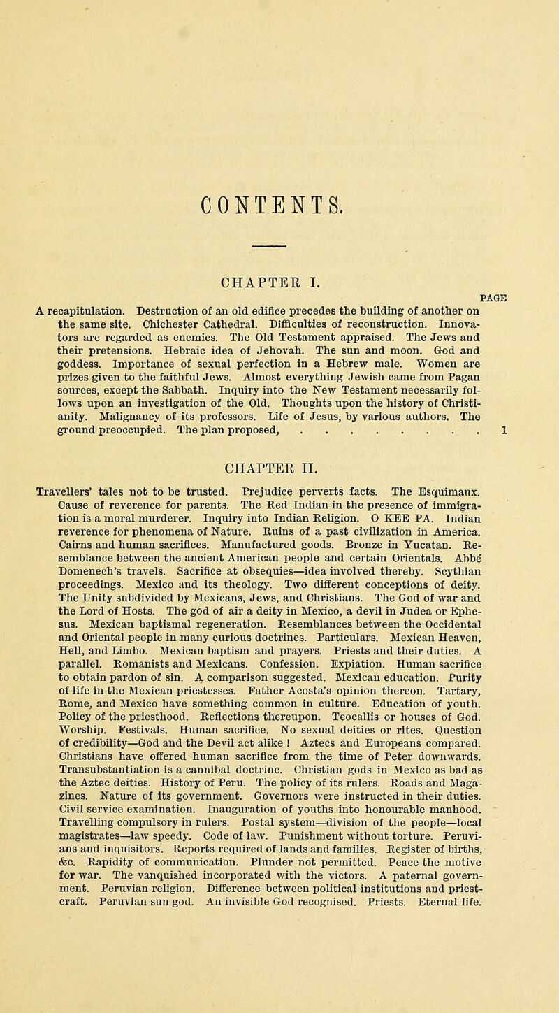 CONTENTS. CHAPTER I. PAGE A recapitulation. Destruction of an old edifice precedes the building of another on the same site. Chichester Cathedral. Difficulties of reconstruction. Innova- tors are regarded as enemies. The Old Testament appraised. The Jews and their pretensions. Hebraic idea of Jehovah. The sun and moon. God and goddess. Importance of sexual perfection in a Hebrew male. Women are prizes given to the faithful Jews. Almost everything Jewish came from Pagan sources, except the Sabbath. Inquiry into the New Testament necessarily fol- lows upon an investigation of the Old. Thoughts upon the history of Christi- anity. Malignancy of its professors. Life of Jesus, by various authors. The ground preoccupied. The plan proposed, 1 CHAPTER II. Travellers' tales not to be trusted. Prejudice perverts facts. The Esquimaux. Cause of reverence for parents. The Red Indian in the presence of immigra- tion is a moral murderer. Inquiry into Indian Religion. O KEB PA. Indian reverence for phenomena of Nature. Ruins of a past civilization in America. Cairns and human sacrifices. Manufactured goods. Bronze in Yucatan. Re- semblance between the ancient American people and certain Orientals. Abbd Domenech's travels. Sacrifice at obsequies—idea involved thereby. Scythian proceedings. Mexico and its theology. Two different conceptions of deity. The Unity subdivided by Mexicans, Jews, and Christians. Tlie God of war and the Lord of Hosts. The god of air a deity in Mexico, a devil in Judea or Ephe- sus. Mexican baptismal regeneration. Resemblances between the Occidental and Oriental people in many curious doctrines. Particulars. Mexican Heaven, Hell, and Limbo. Mexican baptism and prayers. Priests and their duties. A parallel. Romanists and Mexicans. Confession. Expiation. Human sacrifice to obtain pardon of sin. A comparison suggested. Mexican education. Purity of life in the Mexican priestesses. Father Acosta's opinion thereon. Tartary, Rome, and Mexico have something common in culture. Education of youth. Policy of the priesthood. Reflections thereupon. Teocallis or houses of God. Worship. Festivals. Human sacrifice. No sexual deities or rites. Question of credibility—God and the Devil act alilje ! Aztecs and Europeans compared. Christians have offered human sacrifice from the time of Peter downwards. Transubstantiation Is a cannibal doctrine. Christian gods in Mexico as bad as the Aztec deities. History of Peru. The policy of its rulers. Roads and Maga- zines. Nature of its government. Governors were instructed in their duties. Civil service examination. Inauguration of youths into honourable manhood. Travelling compulsory in rulers. Postal system—division of the people—local magistrates—law speedy. Code of law. Punislmient without torture. Peruvi- ans and inquisitors. Reports required of lands and families. Register of births, &o. Rapidity of communication. Plunder not permitted. Peace the motive for war. The vanquished incorporated witli the victors. A paternal govern- ment. Peruvian religion. Difference between political institutions and priest- craft. Peruvian sun god. An invisible God recognised. Priests. Eternal life.