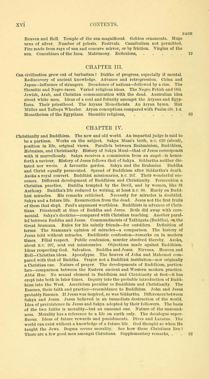 PAGE Heaven and Hell. Temple of the sun magnificent. Golden ornaments. Huge urns of silver. Number of priests. Festivals. Cannibalism not permitted. Fire made from rays of sun and concave mirror, or by friction. Virgins of the sun. Concubines of the Inca. Matrimony. Reflexions, 19 CHAPTER III. Can civilization grow out of barbarism ? Dislike of progress, especially if mental. Rediscovery of ancient knowledge. Advance and retrogression. China and Japan—influence of strangers. Decadence of nations—followed by a rise. The Shemitic and Negro races. Varied religious ideas. The Negro Fetisli and Obi. Jewish, Arab, and Christian communication with the dead. Australian idea about white men. Ideas of a soul and futurity amongst the Aryans and Egyp- tians. Their priesthood. The Aryans Monotheists. An Aryan hymn. Max Miiller and Talboys Wheeler. Aryan conceptions compared with Psalm civ. 1-4. Monotheism of the Egyptians. Shemitic religions, 63 CHAPTER IV. Christianity and Buddhism. The new and old world. An impartial judge is said to be a partisan. Works on the subject. Sakya Muni's birth, B.C. 620 (about), position in life, original views. Parallels between Brahminism, Buddliism, Hebraism, and Christianity. History of Sakya Muni—that of Jesus corresponds with it marvellously. Sakya receives a commission from an angel—is hence- forth a saviour. History of Jesus follows that of Sakya. Siddartha neither dic- tated nor wrote. A favourite garden. Sakya and the Brahmins. Buddha and Christ equally persecuted. Spread of Buddhism after Siddartha's death. Asoka a royal convert. Buddhist missionaries, B.C. 307. Their wonderful suc- cesses. Different development of Buddhism and Christianity. Persecution a Christian practice. Buddha tempted by the Devil, and by women, like St Anthony. Buddha's life reduced to writing, at least B.C. 90. Hardy on Budd- hist miracles. His remarks criticised. Necessity for miracles is doubtful. Sakya and a future life. Resurrection from the dead. Jesus not the first fruits of them that slept. Paul's argument worthless. Buddhists in advance of Chris- tians. Priestcraft at time of Buddha and Jesus. Both did away with cere- monial. Sakya's doctrine—compared with Christian teaching. Another paral- lel between Buddha and Jesus. Commandments of Tath.lgata (Buddha), or the Great Sramana. Rules for his saintly friends—for outsiders. Definition of terms. The Sramana's opinion of miracles—a comparison. The history of Jesus told without miracles. Buddhistic confession—remarks on in modern times. Filial respect. Public confession, murder absolved thereby. Asoka, about B.C. 307, sent out missionaries. Objections made against Buddhism. Ideas respecting God. Salvation. Buddha and Jesus. Nirvana. Heaven and Hell—Christian ideas. Apocalypse. The heaven of John and Jlahomet com- pared with that of Buddha. Prayer not a Buddhist institution—nor originally a Christian one. Nature of prayer. The developments of Buddhism, particu- lars—comparison between the Eastern ancient and Western modern practice. Abb^ Hue. No sexual element in Buddhism and Christianity at first—it has crept into both in later times. Inquiry into the probable introduction of Budd- hism into the West. Asceticism peculiar to Buddhism and Christianity. The Essenes, their faith and practice—resemblance to Buddliism. John and Jesus probably Essenes. If Jesus was inspired, so was Siddartha. Differences between Sakya and Jesus. Jesus believed in an immediate destruction of tlie world. Idea of prec.Kistencc In Jesus and Sakya adopted by their followers. The basis of the two faiths is morality—but an unsound one. Nature of the unsound- ness. Morality has a reference to a life on earth only. The decalogue super- fluous. Ideas of future rewards and punishnients. Dives and Lazarus. The world can exist without a knowledge of a future life. God thought so when He taught the .Jews. Dogma vei'stis morality. See how these Cliristians live ! There are a few good men amongst Christians. Supplementary remarks, . . 82