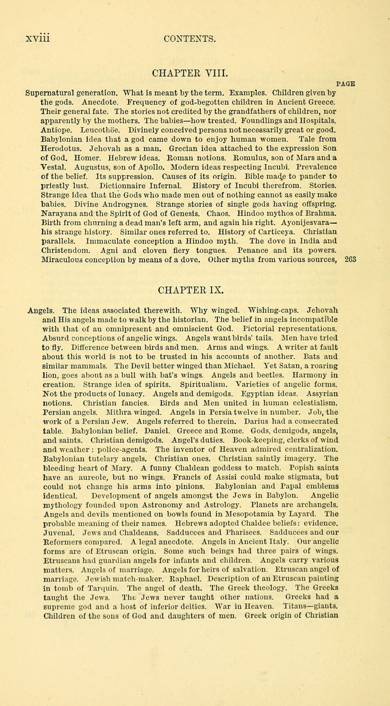 CHAPTER YIII. PAGE Supernatural generation. What is meant by the term. Examples. Children given by the gods. Anecdote. Frequency of god-begotten children in Ancient Greece. Their general fate. The stories not credited by the grandfathers of children, nor apparently by the mothers. The babies—how treated. Foundlings and Hospitals. Antiope. Leucothtie. Divinely conceived persons not necessarily great or good. Babylonian idea that a god came down to enjoy human women. Tale from Herodotus. Jehovah as a man. Grecian idea attached to the expression Son of God. Homer. Hebrew ideas. Roman notions. Romulus, son of Mars and a Vestal. Augustus, son of Apollo. Modern ideas respecting Incubi. Prevalence of the belief. Its suppression. Causes of its origin. Bible mad.e to pander to priestly lust. Dictionnaire Infernal. History of Incubi therefrom. Stories. Strange idea that the Gods who made men out of nothing cannot as easily make babies. Divine Androgynes. Strange stories of single gods having offspring. Narayana and the Spirit of God of Genesis. Chaos. Hindoo mythos of Brahma. Birth from churning a dead man's left arm, and again his right. Ayonijesvara— his strange history. Similar ones referred to. History of Carticeya. Cliristian parallels. Immaculate conception a Hindoo myth. The dove in India and Christendom. Agni and cloven fiery tongues. Penance and its powers. Miraculous conception by means of a dove. Other myths from various sources, 263 CHAPTER IX. Angels. The ideas associated therewith. Why winged. Wishing-caps. Jehovah and His angels made to walk by the historian. The belief in angels incompatible with that of an omnipresent and omniscient God. Pictorial representations. Absurd conceptions of angelic wings. Angels want birds' tails. Men have tried to fly. Difference between birds and men. Arms and wings. A writer at fault about this world is not to be trusted in his accounts of another. Bats and similar mammals. Tlie Devil better winged than Michael. Yet Satan, a roaring lion, goes about as a bull with bat's wings. Angels and beetles. Harmony in creation. Strange idea of spirits. Spiritualism. Varieties of angelic forms. Not the products of lunacy. Angels aud demigods. Egyptian ideas. Assyrian notions. Christian fancies. Birds aud Men united in liuman celestialism. Persian angels. Mithra winged. Angels in Persia twelve in number. Job, the work of a Persian Jew. Angels referred to therein. Darius had a consecrated table. Babylonian belief. Daniel. Greece and Rome. Gods, demigods, angels, and saints. Christian demigods. Angel's duties. Book-keeping, clerks of wind and weather : police-agents. The inventor of Heaven admired centralization. Babylonian tutelary angels. Christian ones. Christian saintly imagery. The bleeding heart of Mary. A funny Chaldean goddess to match. Popish saints have an aureole, but no wings. Francis of Assisi could make stigmata, but could not change his arms into pinions. Babylonian and Papal emblems identical. Development of angels amongst the Jews in Babylon. Angelic mythology founded upon Astronomy and Astrology. Planets are archangels. Angels and devils mentioned on bowls foimd in Mesopotamia by Layard. The probable meaning of their names. Hebrews adopted Chaldee beliefs: evidence. Juvenal. Jews and Chaldeans. Sadducees and Pharisees. Sadducees and our Reformers compared. A legal anecdote. Angels in Ancient Italy. Our angelic forms are of Etruscan origin. Some such beings had three pairs of wings. Etruscans had guardian angels for infants and children. Angels carry various matters. Angels of marriage. Angels for heirs of s.alvation. Etruscan angel of marriage. Jewish match-maker. Raphael. Description of an Etruscan painting in tomb of Tarquin. The angel of death. The Greek theology. The Greeks taught the Jews. The Jews never taught other nations. Greeks had a supreme god and a host of inferior deities. War iu Heaven. Titans—giants. Children of the sous of God aud daughters of men. Greek origin of Christian