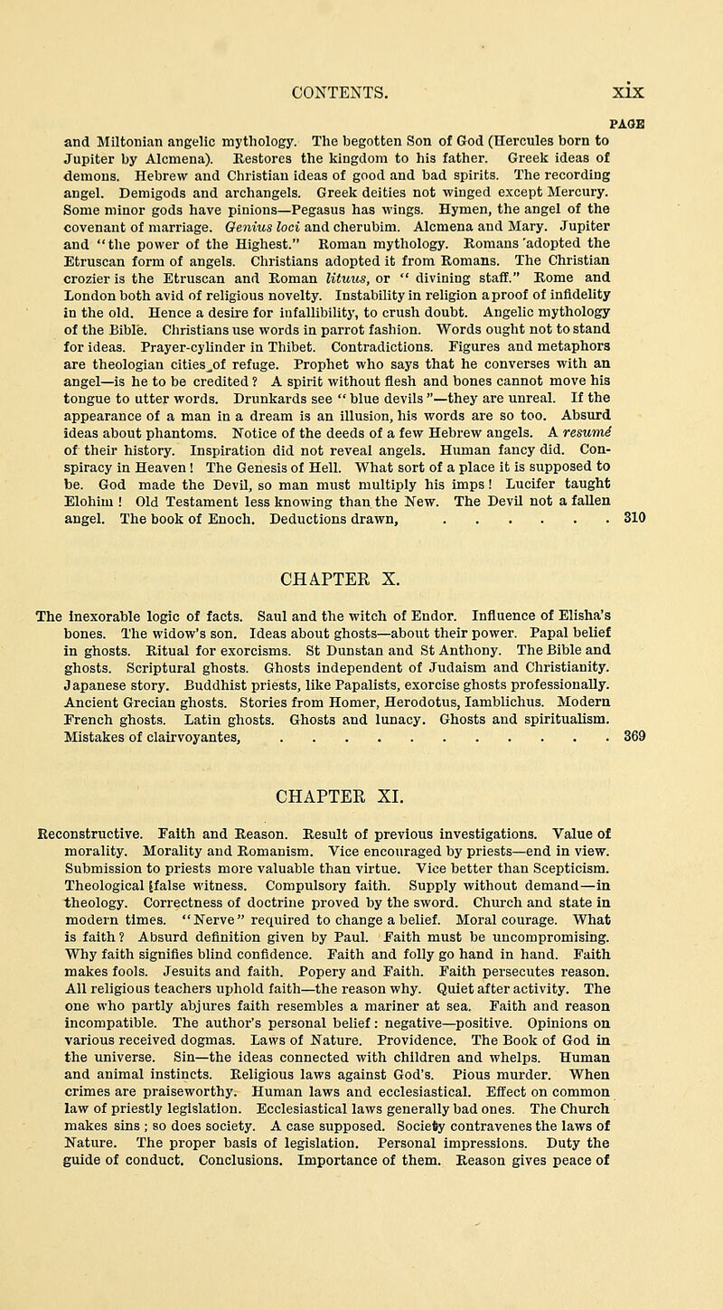 PA(JB and Miltonian angelic mythology. The begotten Son of God (Hercules born to Jupiter by Alcmena). Kestores the kingdom to his father. Greeli ideas of demons. Hebrew and Christian ideas of good and bad spirits. The recording angel. Demigods and archangels. Greek deities not winged except Mercury. Some minor gods have pinions—Pegasus has wings. Hymen, the angel of the covenant of marriage. Genius loci and cherubim. Alcmena and Mary. Jupiter and the power of the Highest. Roman mythology. Bomans'adopted the Etruscan form of angels. Christians adopted it from Romans. The Christian crozier is the Etruscan and Roman lituus, or  divining staff. Rome and London both avid of religious novelty. Instability in religion a proof of infidelity in the old. Hence a desire for infallibility, to crush doubt. Angelic mythology of the Bible. Christians use words in parrot fashion. Words ought not to stand for ideas. Prayer-cylinder in Thibet. Contradictions. Figures and metaphors are theologian cities^of refuge. Prophet who says that he converses with an angel—is he to be credited ? A spirit without flesh and bones cannot move his tongue to utter words. Drunkards see  blue devils —they are unreal. If the appearance of a man in a dream is an illusion, his words are so too. Absurd ideas about phantoms. Notice of the deeds of a few Hebrew angels. A resumi of their history. Inspiration did not reveal angels. Human fancy did. Con- spiracy in Heaven! The Genesis of Hell. What sort of a place it is supposed to be. God made the Devil, so man must multiply his imps! Lucifer taught Elohim ! Old Testament less knowing than the New. The Devil not a fallen angel. The book of Enoch. Deductions drawn, 310 CHAPTER X. The Inexorable logic of facts. Saul and the witch of Endor. Influence of Elisha's bones. The widow's son. Ideas about ghosts—about their power. Papal belief in ghosts. Ritual for exorcisms. St Dunstan and St Anthony. The Bible and ghosts. Scriptural ghosts. Ghosts independent of Judaism and Christianity. Japanese story. Buddhist priests, like Papalists, exorcise ghosts professionally. Ancient Grecian ghosts. Stories from Homer, Herodotus, lamblichus. Modern French ghosts. Latin ghosts. Ghosts and lunacy. Ghosts and spiritualism. Mistakes of clairvoyantes, CHAPTER XI. Reconstructive. Faith and Reason. Result of previous investigations. Value of morality. Morality and Romanism. Vice encouraged by priests—end in view. Submission to priests more valuable than virtue. Vice better than Scepticism. Theological {false witness. Compulsory faith. Supply without demand—in theology. Correctness of doctrine proved by the sword. Church and state in modern times. Nerve required to change a belief. Moral courage. What is faith ? Absurd definition given by Paul. Faith must be uncompromising. Why faith signifies blind confidence. Faith and folly go hand in hand. Faith makes fools. Jesuits and faith. Popery and Faith. Faith persecutes reason. All religious teachers uphold faith—the reason why. Quiet after activity. The one who partly abjures faith resembles a mariner at sea. Faith and reason incompatible. The author's personal belief: negative—positive. Opinions on various received dogmas. Laws of Nature. Providence. The Book of God in the universe. Sin—the ideas connected with children and whelps. Human and animal instincts. Religious laws against God's. Pious murder. When crimes are praiseworthy. Human laws and ecclesiastical. Effect on common law of priestly legislation. Ecclesiastical laws generally bad ones. The Church makes sins ; so does society. A case supposed. Society contravenes the laws of Nature. The proper basis of legislation. Personal impressions. Duty the guide of conduct. Conclusions. Importance of them. Reason gives peace of