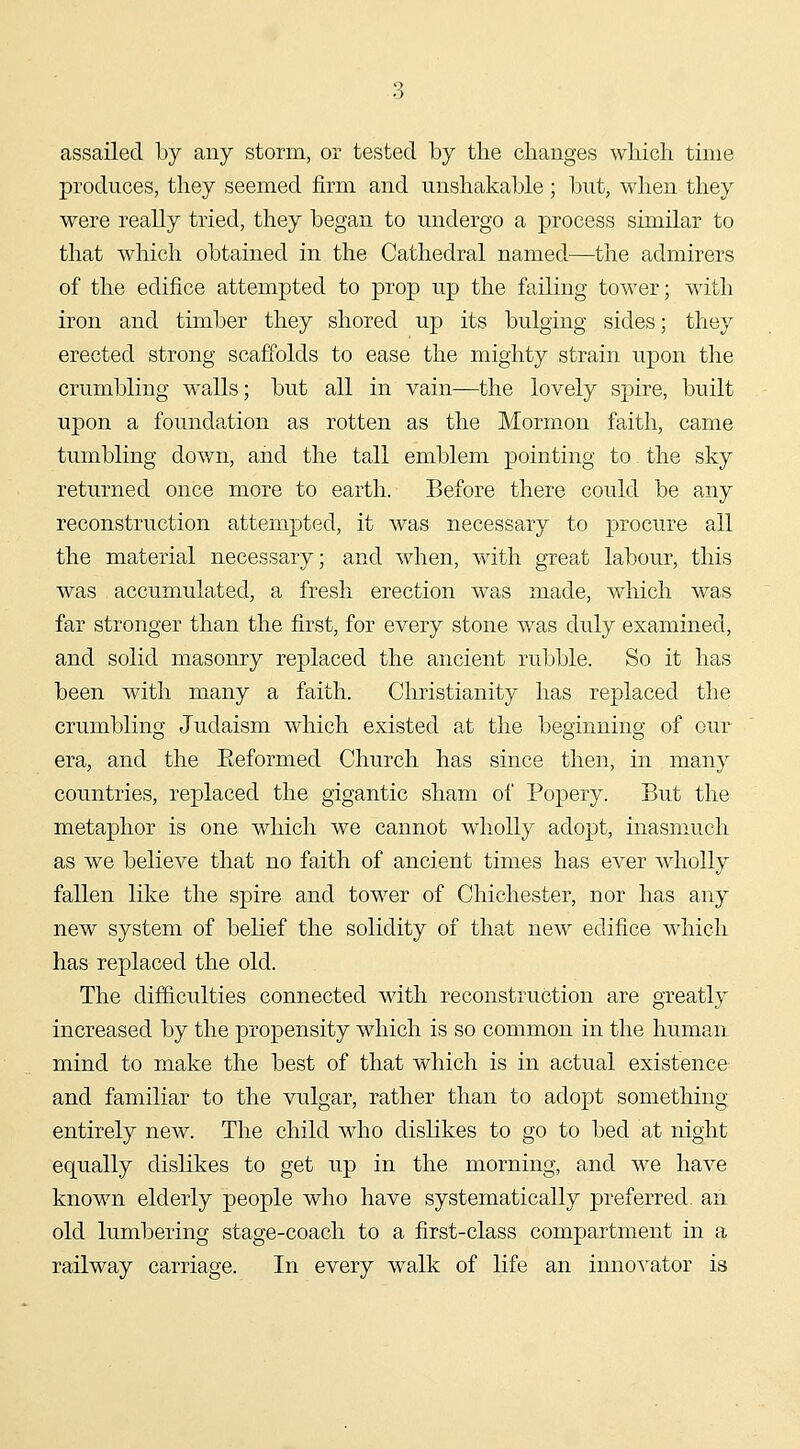 assailed by any storm, or tested by the changes which time produces, they seemed firm and unshakable; but, when they were really tried, they began to undergo a process similar to that which obtained in the Cathedral named—the admirers of the edifice attempted to prop up the failing tower; with iron and timber they shored up its bulging sides; they erected strong scaffolds to ease the mighty strain upon the crumbling walls; but all in vain—the lovely spire, built upon a foundation as rotten as the Mormon faith, came tumbling down, aiid the tall emblem pointing to the sky returned once more to earth. Before there could be any reconstruction attempted, it was necessary to procure all the material necessary; and when, with great labour, this was accumulated, a fresh erection was made, which was far stronger than the first, for every stone was duly examined, and solid masonry replaced the ancient rubble. So it has been with many a faith. Christianity has replaced the crumbling Judaism which existed at the beginning of our era, and the Eeformed Church has since then, in many countries, replaced the gigantic sham of Popery. But the metaphor is one which we cannot wholly adopt, inasmuch as we believe that no faith of ancient times has ever wholly fallen like the spire and tower of Chichester, nor has any new system of belief the solidity of that new edifice which has replaced the old. The difficulties connected with reconstruction are greatly increased by the propensity which is so common in the human mind to make the best of that which is in actual existence and familiar to the vulgar, rather than to adopt something entirely new. The child who dislikes to go to bed at night equally dislikes to get up in the morning, and we have known elderly people who have systematically preferred, an old lumbering stage-coach to a first-class compartment in a railway carriage. In every walk of life an inno^^ator is